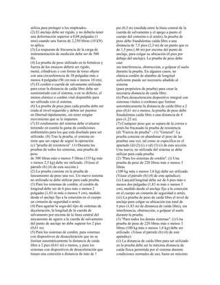 utiliza para proteger a los empleados.
(2) El anclaje debe ser rígido, y no debería tener
una deformación superior a 0,04 pulgadas (1
mm) cuando una fuerza de 2,250 libras (10 kN)
se aplica.
(3) La respuesta de frecuencia de la carga de
instrumentación de medición debe ser de 500
Hz.
(4) La prueba de peso utilizado en la fortaleza y
fuerza de los ensayos deberá ser rígido,
metal, cilíndricas o con forma de torso objeto
con una circunferencia de 38 pulgadas más o
menos 4 pulgadas (96 cm más o menos 10 cm).
(5) El cordón o cuerda de salvamento utilizado
para crear la distancia de caída libre debe ser
suministrado con el sistema, o en su defecto, el
menos elástico o cordón vital disponible para
ser utilizado con el sistema.
(6) La prueba de peso para cada prueba debe ser
izada al nivel requerido y deben ser puestos
en libertad rápidamente, sin tener ningún
movimiento que se le imparten.
(7) El rendimiento del sistema debe evaluarse
teniendo en cuenta la gama de condiciones
ambientales para los que está diseñado para ser
utilizado. (8) Tras la prueba, el sistema no
tiene que ser capaz de seguir la operación.
(c) "prueba de resistencia". (1) Durante las
pruebas de todos los sistemas, una prueba de
peso
de 300 libras más o menos 5 libras (135 kg más
o menos 2,5 kg) debe ser utilizado. (Véase el
párrafo (b) (4) de esta sección.)
(2) La prueba consiste en la prueba de
lanzamiento de peso una vez. Un nuevo sistema
no utilizado se debe utilizar para cada prueba.
(3) Para los sistemas de cordón, el cordón de
longitud debe ser de 6 pies más o menos 2
pulgadas (1,83 m más o menos 5 cm), medido
desde el anclaje fijo a la conexión en el cuerpo
un cinturón de seguridad o arnés.
(4) Para agarrar la soga-del tipo de sistemas de
deceleración, la longitud de la cuerda de
salvamento por encima de la línea central del
mecanismo de agarre a la cuerda de salvamento
del punto de anclaje no debe superar los 2 pies
(0,61 m).
(5) Para los sistemas de cordón, para sistemas
con dispositivos de desaceleración que no se
limitan automáticamente la distancia de caída
libre a 2 pies (0,61 m) o menos, y para los
sistemas con dispositivos de desaceleración que
tienen una conexión a distancia de más de 1
pie (0,3 m) (medida entre la línea central de la
cuerda de salvamento y el apego a punto el
cuerpo del cinturón o el arnés), la prueba de
peso debe fraudulentas caída libre a una
distancia de 7,5 pies (2,3 m) de un punto que es
de 1,5 pies (.46 m) por encima del punto de
anclaje, para colgar su ubicación (6 pies por
debajo del anclaje). La prueba de peso debe
caer
sin interferencia, obstrucción, o golpear el suelo
durante la prueba. En algunos casos, no
elástica cordón de alambre de longitud
suficiente puede ser necesario añadido al
sistema
(para propósitos de prueba) para crear la
necesaria distancia de caída libre.
(6) Para desaceleración dispositivo integral con
sistemas vitales o cordones que limitan
automáticamente la distancia de caída libre a 2
pies (0,61 m) o menos, la prueba de peso debe
fraudulentas caída libre a una distancia de 4
pies (1,22 m).
(7) Cualquier peso que se separa de la correa o
arnés ha fracasado la prueba de resistencia.
(d) "Fuerza de prueba" - (1) "General". La
prueba consiste en abandonar el peso de las
pruebas una vez, tal como se especifica en el
apartado (d) (2) (i) o (d) (3) (i) de esta sección.
Una nueva, no utilizada del sistema se debe
utilizar para cada prueba.
(2) "Para los sistemas de cordón". (i) Una
prueba de peso de 220 libras más o menos 3
libras
(100 kg más o menos 1,6 kg) debe ser utilizado.
(Véase el párrafo (b) (4) de este apéndice).
(ii) Lanyard longitud debe ser de 6 pies más o
menos dos pulgadas (1,83 m más o menos 5
cm), medido desde el anclaje fijo a la conexión
en el cuerpo un cinturón de seguridad o arnés.
(iii) La prueba de peso de caída libre el nivel de
anclaje para colgar su ubicación (un total de
6 pies (1,83 m) de distancia de caída libre), sin
interferencia, obstrucción, o golpear el suelo
durante la prueba.
(3) "Para todos los demás sistemas". (i) Una
prueba de peso de 220 libras más o menos 3
libras (100 kg más o menos 1,6 kg) debe ser
utilizado. (Véase el párrafo (b) (4) de este
apéndice)
(ii) La distancia de caída libre para ser utilizado
en la prueba debe ser la máxima distancia de
caída física permitida por el sistema durante
condiciones normales de uso, hasta un máximo
 