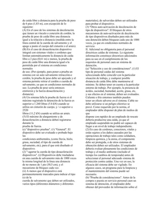 de caída libre a distancia para la prueba de peso
de 6 pies (1,83 m), con excepción de lo
siguiente:
(A) En el caso de los sistemas de deceleración
que tienen un vínculo o conexión de cordón, la
prueba de peso de caída libre una distancia
igual a la relación a distancia (medida entre la
línea central de la cuerda de salvamento y el
apego a punto el cuerpo del cinturón o el arnés).
(B) En el caso de desaceleración dispositivo
integral con sistemas vitales o cordones que
limitan automáticamente la distancia de caída
libre a 2 pies (0,61 m) o menos, la prueba de
peso de caída libre una distancia igual a la
permitida por el sistema en condiciones
normales
de uso. (Por ejemplo, para poner a prueba un
sistema con un auto salvamento retracción-o
cordón, la prueba de peso debe ser apoyado y el
sistema permite retirar el cordón o cuerda de
salvamento, ya que en condiciones normales de
uso. La prueba de peso sería entonces
emitieron y la fuerza desaceleración y
distancia).
(4) Un sistema falla la prueba de fuerza si el
máximo registrado la detención de la fuerza es
superior a 1.260 libras (5.6 kN) cuando se
utiliza un cinturón de cuerpo, y / o superior a
2520
libras (11,2 kN) cuando se utiliza un arnés.
(5) El máximo de alargamiento y de
desaceleración a distancia deben registrarse
durante la
prueba de fuerza.
(e) "dispositivo pruebas". (1) "General". El
dispositivo debe ser evaluado o probado bajo
las
condiciones ambientales, (como lluvia, hielo,
grasa, suciedad, el tipo de cuerda de
salvamento, etc), para el que está diseñado el
dispositivo.
(2) "-agarrar la cuerda de tipo desaceleración
dispositivos". (i) Dispositivos debe trasladarse
en una cuerda de salvamento más de 1000 veces
la misma longitud de la línea una distancia
de no menos de 1 pie (30,5 cm), y el
mecanismo de bloqueo cada vez.
(ii) A menos que el dispositivo está
permanentemente marcados para indicar el tipo
(s) de la
cuerda de salvamento que deben ser utilizados,
varios tipos (diferentes diámetros y diferentes
materiales), de salvavidas deben ser utilizados
para probar el dispositivo.
(3) "Otros auto-activación de deceleración de
tipo de dispositivos". El bloqueo de otros
mecanismos de auto-activación de deceleración
de tipo dispositivos diseñados para más de
una detención deben bloquear cada uno de 1000
veces, ya que en condiciones normales de
servicio.
II. Adicional no obligatoria para el personal
directrices caídas de sistemas. La siguiente
información constituye directrices adicionales
para su uso en el cumplimiento de los
requisitos de personal caen un sistema de
detención.
(a) "Selección y uso de consideraciones". (1) El
tipo de personal caídas del sistema
seleccionado debe coincidir con la particular
situación de trabajo, y cualquier posible
distancia de caída libre debe mantenerse al
mínimo. Se deben tener en cuenta a la particular
entorno de trabajo. Por ejemplo, la presencia de
ácidos, suciedad, humedad, aceite, grasa, etc,
y sus efectos en el sistema, deben ser evaluados.
Caliente o frío entornos también pueden
tener un efecto adverso en el sistema. Cable no
debe utilizarse si un peligro eléctrico se
prevé. Como requerido por la norma, el
empleador debe disponer de plan de medios de
que
dispone con rapidez de un empleado de rescate
debería producirse una caída, ya que el
empleado suspendido no podrá ser capaces de
llegar a un nivel de trabajo independiente.
(2) En caso de cordones, conectores, vitales y
están sujetos a los daños causados por las
operaciones de trabajo tales como soldadura,
limpieza química, y la arena, el componente
debe ser protegida, o de otros sistemas de
obtención deben ser utilizados. El empleador
debería evaluar plenamente las condiciones de
trabajo y el medio ambiente (incluido el
tiempo los cambios de temporada) antes de
seleccionar el personal adecuado sistema de
protección contra caídas. Una vez en uso, la
eficacia del sistema debe ser vigilado. En
algunos casos, un programa para la limpieza y
el mantenimiento del sistema puede ser
necesario.
(b) "Prueba de consideraciones". Antes de la
compra o puesta en servicio personal caen un
sistema de detención, el empleador debe
obtener del proveedor de información sobre el
 