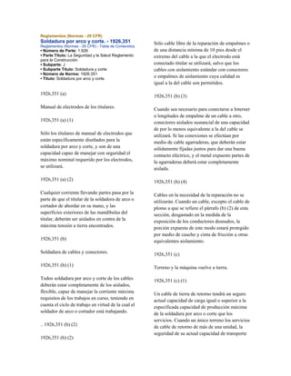 Reglamentos (Normas - 29 CFR)
Soldadura por arco y corte. - 1926,351
Reglamentos (Normas - 29 CFR) - Tabla de Contenidos
• Número de Parte: 1.926
• Parte Título: La Seguridad y la Salud Reglamento
para la Construcción
• Subparte: J
• Subparte Título: Soldadura y corte
• Número de Norma: 1926.351
• Título: Soldadura por arco y corte.
1926,351 (a)
Manual de electrodos de los titulares.
1926,351 (a) (1)
Sólo los titulares de manual de electrodos que
están específicamente diseñados para la
soldadura por arco y corte, y son de una
capacidad capaz de manejar con seguridad el
máximo nominal requerido por los electrodos,
se utilizará.
1926,351 (a) (2)
Cualquier corriente llevando partes pasa por la
parte de que el titular de la soldadora de arco o
cortador de abordar en su mano, y las
superficies exteriores de las mandíbulas del
titular, deberán ser aislados en contra de la
máxima tensión a tierra encontrados.
1926,351 (b)
Soldadura de cables y conectores.
1926,351 (b) (1)
Todos soldadura por arco y corte de los cables
deberán estar completamente de los aislados,
flexible, capaz de manejar la corriente máxima
requisitos de los trabajos en curso, teniendo en
cuenta el ciclo de trabajo en virtud de la cual el
soldador de arco o cortador está trabajando.
.. 1926,351 (b) (2)
1926,351 (b) (2)
Sólo cable libre de la reparación de empalmes o
de una distancia mínima de 10 pies desde el
extremo del cable a la que el electrodo está
conectado titular se utilizará, salvo que los
cables con aislamiento estándar con conectores
o empalmes de aislamiento cuya calidad es
igual a la del cable son permitidos.
1926,351 (b) (3)
Cuando sea necesario para conectarse a Internet
o longitudes de empalme de un cable a otro,
conectores aislados sustancial de una capacidad
de por lo menos equivalente a la del cable se
utilizará. Si las conexiones se efectúan por
medio de cable agarraderas, que deberán estar
sólidamente fijadas juntos para dar una buena
contacto eléctrico, y el metal expuesto partes de
la agarraderas deberá estar completamente
aislada.
1926,351 (b) (4)
Cables en la necesidad de la reparación no se
utilizarán. Cuando un cable, excepto el cable de
plomo a que se refiere el párrafo (b) (2) de esta
sección, desgastado en la medida de la
exposición de los conductores desnudos, la
porción expuesta de este modo estará protegido
por medio de caucho y cinta de fricción u otras
equivalentes aislamiento.
1926,351 (c)
Terreno y la máquina vuelve a tierra.
1926,351 (c) (1)
Un cable de tierra de retorno tendrá un seguro
actual capacidad de carga igual o superior a la
especificada capacidad de producción máxima
de la soldadura por arco o corte que los
servicios. Cuando un único terreno los servicios
de cable de retorno de más de una unidad, la
seguridad de su actual capacidad de transporte
 