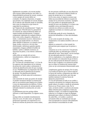 rápidamente rescatados o de rescate pueden
ellos mismos deben producirse una caída. La
disponibilidad de personal de rescate, escaleras
u otros equipos de rescate deben ser
evaluados. En algunas situaciones, el equipo
que permite a los empleados de rescate después
de la caída ha sido detenido puede ser deseable,
tales como los dispositivos que tienen la
capacidad de ascendencia.
(g) "Inspección de consideraciones". Según sea
necesario por 1926,502 (d) (21), personal de
los sistemas de caída de detención deben ser
inspeccionados periódicamente. Cualquier
componente importante de cualquier defecto,
tales como cortes, desgarros, abrasiones, el
moho, o estiramiento excesivo; alteraciones o
adiciones que pueda afectar a su eficacia;
daños debidos al deterioro; en contacto con el
fuego, ácidos, corrosivos o de otro tipo;
distorsionado o defectuoso ganchos gancho
manantiales; lenguas unfitted al hombro de
hebillas; sueltos o dañados monturas; no
funcionan las partes, o uso interno o deterioro
de los
cables debe ser retirado del servicio
inmediatamente, y deben ser etiquetados o
marcados
como inservible, o destruidos.
(h) "Tie-fuera de consideraciones". (1) Uno de
los aspectos más importantes de los sistemas
de protección contra caídas es plenamente el
sistema de planificación antes de que se ponga
en uso. Probablemente el componente más alto
es adecuado para la planificación de puntos
de anclaje. Esa planificación debería,
idealmente, ser hecho antes de la estructura o
edificio
está construido de modo que puntos de anclaje
se pueden incorporar durante la construcción
para su uso posterior para limpieza de cristales
u otros de mantenimiento de edificios. Si bien
planificado, estos puntos de anclaje pueden ser
utilizados durante la construcción, así como
después.
(i) debidamente previsto anclajes deben
utilizarse si están disponibles. En algunos casos,
los
anclajes debe ser instalado inmediatamente
antes de su uso. En tales casos, un ingeniero
profesional registrado con experiencia en el
diseño de sistemas de protección contra caídas,
o
de otra persona cualificada con una educación
adecuada y la experiencia debería diseñar un
punto de anclaje que se va a instalar.
(ii) En otros casos, la Agencia reconoce que
habrá una necesidad de elaborar un punto de
anclaje de las estructuras existentes. Ejemplos
de lo que podría ser apropiado puntos de
anclaje de acero son miembros o I-si haces una
aceptable correa está disponible para la
conexión (no utilizar un cordón con una
snaphook recortado en sí mismo); gran ojo-
pernos de
un adecuado grado de acero; barandas de
protección barandillas o si han sido diseñados
para
su uso como un punto de anclaje, o de
mampostería o de madera miembros sólo si el
archivo
adjunto es sustancial y se han tomado las
precauciones para asegurar que los pernos u
otros
conectores no se tire a través de. Una persona
cualificada debe ser utilizada para evaluar la
adecuada de estos "hacer pasar" con los anclajes
de una adecuada atención a la fuerza.
(2) Los empleadores y los empleados deben en
todo momento ser consciente de que la fuerza
de una caída personal de detención sistema se
basa en que se adjunta a un sistema de anclaje
que no reduce la fortaleza del sistema (tales
como un ojo correctamente dimensionado-saeta
/
complemento gancho de anclaje). Por lo tanto,
si un medio de fijación que se utiliza reducirá
la fuerza del sistema, componente que debe ser
sustituida por una más fuerte, pero una que
también mantener la máxima fuerza de
detención características.
(3) Tie-off utilizando un nudo en un cordón o
cuerda de salvamento (en cualquier ubicación)
puede reducir el cordón o cuerda de salvamento
fuerza en un 50 por ciento o más. Por lo
tanto, un fuerte cordón o cuerda de salvamento
deben utilizarse para compensar el efecto de
debilitar el nudo, o el cordón de longitud debe
reducirse (o el empate en lugar de despegue
planteado) para reducir al mínimo la distancia
de caída libre, o el cordón o cuerda de
salvamento debe ser sustituido por uno que
tiene incorporado un conector adecuadamente
para eliminar la necesidad de un nudo.
 