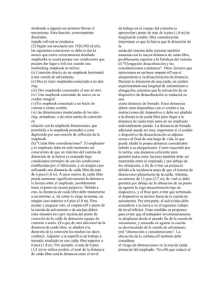 moderada a alguien sin primero liberar el
mecanismo. Esta función, correctamente
diseñados,
impide roll-out se produzca.
(2) Según sea necesario por 1926,502 (d) (6),
las siguientes conexiones se debe evitar (a
menos que cierre correctamente diseñado
snaphooks se usan) porque son condiciones que
pueden dar lugar a roll-out cuando una
nonlocking snaphook se utiliza:
(i) Conexión directa de un snaphook horizontal
a una cuerda de salvamento.
(ii) Dos (o más) snaphooks conectado a un dee-
ring.
(iii) Dos snaphooks conectados el uno al otro.
(iv) Una snaphook conectado de nuevo en su
cordón integral.
(v) Un snaphook conectado a un bucle de
correas o cintas cordón.
(vi) las dimensiones inadecuadas de los dee-
ring, armaduras, o de otros punto de conexión
en
relación con la snaphook dimensiones, que
permitiría a la snaphook poseedor a estar
deprimido por una moción de inflexión de la
snaphook.
(k) "Caída libre consideraciones". El empleador
y el empleado debe en todo momento ser
conscientes de que un máximo del sistema de
detención de la fuerza es evaluado bajo
condiciones normales de uso las condiciones
establecidas por el fabricante, y en ningún caso
utilizando una distancia de caída libre de más
de 6 pies (1,8 m). A unos metros de caída libre
puede aumentar significativamente la detener a
la fuerza sobre el empleado, posiblemente
hasta el punto de causar perjuicio. Debido a
esto, la distancia de caída libre debe mantenerse
a un mínimo, y, tal como lo exige la norma, en
ningún caso superior a 6 pies (1,8 m). Para
ayudar a asegurar esto, el empate-off a punto de
la cuerda de salvamento o de anclaje deben
estar situados en o por encima del punto de
conexión de la caída de detención equipo de
cinturón o arnés. (Ya que de otro adicional de la
distancia de caída libre, se añadirá a la
duración de la conexión los medios (es decir,
cordón)). Adjuntar a la superficie de trabajo a
menudo resultado en una caída libre superior a
6 pies (1,8 m). Por ejemplo, si una de 6 pies
(1,8 m) se utiliza cordón, el total de la distancia
de caída libre será la distancia entre el nivel
de trabajo en el cuerpo del cinturón (o
aprovechar) punto de más de 6 pies (1,8 m) de
longitud de cordón. Otra consideración
importante es que la fuerza que la detención de
la
caída del sistema debe soportar también
aumenta con la mayor distancia de caída libre,
posiblemente superior a la fortaleza del sistema.
(l) "Elongación desaceleración y las
consideraciones a distancia". Otros factores que
intervienen en un buen empate-off son el
alargamiento y la desaceleración de distancia.
Durante la detención de una caída, un cordón
experimentará una longitud de estiramiento o
elongación, mientras que la activación de un
dispositivo de desaceleración se traducirá en
una
cierta distancia de frenado. Estas distancias
deben estar disponibles con el cordón o las
instrucciones del dispositivo y debe ser añadido
a la distancia de caída libre para llegar a la
distancia de caída total antes de un empleado
está totalmente parado. La distancia de frenado
adicional puede ser muy importante si el cordón
o dispositivo de desaceleración se adjunta
cerca o al final de una larga de vida, lo que
puede añadir la propia distancia considerable
debido a su alargamiento. Como requerido por
la norma, una distancia suficiente para
permitir todos estos factores también debe ser
mantenida entre el empleado y por debajo de
los obstáculos, a fin de evitar un perjuicio
debido a la incidencia antes de que el sistema de
detenciones plenamente de la caída. Además,
un mínimo de 12 pies (3,7 m), de vital se debe
permitir por debajo de la obtención de un punto
de agarrar la soga desaceleración tipo de
dispositivo, y el final para evitar que terminado
el dispositivo se deslice fuera de la cuerda de
salvamento. Por otra parte, el salvavidas debe
extenderse a la tierra o en el siguiente trabajo
de nivel inferior. Estas medidas se proponen
para evitar que el trabajador involuntariamente
se desplazan desde el pasado fin de la cuerda de
salvamento, y teniendo en agarrar la cuerda
se desvinculado de la cuerda de salvamento.
(m) "obstrucción a consideraciones". La
ubicación de la corbata-off también debe
considerar
el riesgo de obstrucciones en la ruta de caída
potencial del empleado. Tie-offs que reducir al
 