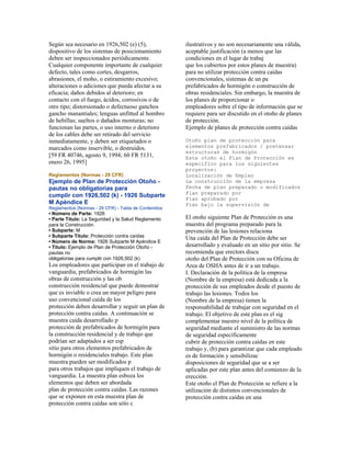 Según sea necesario en 1926,502 (e) (5),
dispositivo de los sistemas de posicionamiento
deben ser inspeccionados periódicamente.
Cualquier componente importante de cualquier
defecto, tales como cortes, desgarros,
abrasiones, el moho, o estiramiento excesivo;
alteraciones o adiciones que pueda afectar a su
eficacia; daños debidos al deterioro; en
contacto con el fuego, ácidos, corrosivos o de
otro tipo; distorsionado o defectuoso ganchos
gancho manantiales; lenguas unfitted al hombro
de hebillas; sueltos o dañados monturas; no
funcionan las partes, o uso interno o deterioro
de los cables debe ser retirado del servicio
inmediatamente, y deben ser etiquetados o
marcados como inservible, o destruidos.
[59 FR 40746, agosto 9, 1994; 60 FR 5131,
enero 26, 1995]
Reglamentos (Normas - 29 CFR)
Ejemplo de Plan de Protección Otoño -
pautas no obligatorias para
cumplir con 1926,502 (k) - 1926 Subparte
M Apéndice E
Reglamentos (Normas - 29 CFR) - Tabla de Contenidos
• Número de Parte: 1926
• Parte Título: La Seguridad y la Salud Reglamento
para la Construcción
• Subparte: M
• Subparte Título: Protección contra caídas
• Número de Norma: 1926 Subparte M Apéndice E
• Título: Ejemplo de Plan de Protección Otoño -
pautas no
obligatorias para cumplir con 1926,502 (k)
Los empleadores que participan en el trabajo de
vanguardia, prefabricados de hormigón las
obras de construcción y las ob
construcción residencial que puede demostrar
que es inviable o crea un mayor peligro para
uso convencional caída de los
protección deben desarrollar y seguir un plan de
protección contra caídas. A continuación se
muestra caída desarrollado p
protección de prefabricados de hormigón para
la construcción residencial y de trabajo que
podrían ser adaptados a ser esp
sitio para otros elementos prefabricados de
hormigón o residenciales trabajo. Este plan
muestra pueden ser modificados p
para otros trabajos que impliquen el trabajo de
vanguardia. La muestra plan esboza los
elementos que deben ser abordada
plan de protección contra caídas. Las razones
que se exponen en esta muestra plan de
protección contra caídas son sólo c
ilustrativos y no son necesariamente una válida,
aceptable justificación (a menos que las
condiciones en el lugar de trabaj
que los cubiertos por estos planes de muestra)
para no utilizar protección contra caídas
convencionales, sistemas de un pa
prefabricados de hormigón o construcción de
obras residenciales. Sin embargo, la muestra de
los planes de proporcionar o
empleadores sobre el tipo de información que se
requiere para ser discutido en el otoño de planes
de protección.
Ejemplo de planes de protección contra caídas
Otoño plan de protección para
elementos prefabricados / pretensar
estructuras de hormigón
Este otoño el Plan de Protección es
específico para los siguientes
proyectos:
Localización de Empleo
La construcción de la empresa
Fecha de plan preparado o modificados
Plan preparado por
Plan aprobado por
Plan bajo la supervisión de
El otoño siguiente Plan de Protección es una
muestra del programa preparado para la
prevención de las lesiones relaciona
Una caída del Plan de Protección debe ser
desarrollado y evaluado en un sitio por sitio. Se
recomienda que erectors discu
otoño del Plan de Protección con su Oficina de
Area de OSHA antes de ir a un trabajo.
I. Declaración de la política de la empresa
(Nombre de la empresa) está dedicada a la
protección de sus empleados desde el puesto de
trabajo las lesiones. Todos los
(Nombre de la empresa) tienen la
responsabilidad de trabajar con seguridad en el
trabajo. El objetivo de este plan es el sig
complementar nuestro nivel de la política de
seguridad mediante el suministro de las normas
de seguridad específicamente
cubrir de protección contra caídas en este
trabajo y, (b) para garantizar que cada empleado
es de formación y sensibilizac
disposiciones de seguridad que se a ser
aplicadas por este plan antes del comienzo de la
erección.
Este otoño el Plan de Protección se refiere a la
utilización de distintos convencionales de
protección contra caídas en una
 