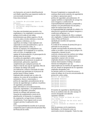 en el proyecto, así como la identificación de
actividades específicas que requieren medios no
convencionales de protecció
Estas áreas incluyen:
a. Conexión de actividad (punto de
montaje).
b. Vanguardia trabajo.
c. Las partes desprotegidas o borde.
d. Lechada.
Este plan está diseñado para permitir a los
empleadores y los empleados a reconocer los
peligros de la caída en este trabaj
procedimientos que deben seguirse a fin de
evitar la caída a niveles inferiores a través de
los agujeros o aberturas y en el c
superficies de trabajo. Cada empleado será
capacitado en estos procedimientos y que se
atienen rigurosamente a ellas, ex
hacerlo se exponen a los trabajadores a un
mayor peligro. Si el empleado en su opinión,
este es el caso, el empleado es de
capataz de la preocupación y la preocupación de
abordar antes de proceder.
La política de seguridad y sobre cualquier
procedimiento de un proyecto no puede ser
administrado, aplicación, seguimien
cumplimiento por cualquiera persona. El
objetivo total de una caja de seguridad, libre de
accidentes de trabajo sólo puede
una dedicación, esfuerzo concertado de todas
las personas que participan en el proyecto de
gestión hasta el último emplea
empleado debe entender que su valor a la
empresa, los costes de los accidentes, tanto
monetarios, físicos y emocionales; e
política de seguridad y procedimientos de las
normas de seguridad que se aplican a la política
de seguridad y procedimien
papel individual es en la administración,
ejecución, seguimiento, y el cumplimiento de su
política de seguridad y procedim
permite un enfoque más personal a una
situación de cumplimiento a través de la
planificación, la formación, la comprensi
de cooperación, en lugar de por el estricto
cumplimiento. Si por alguna razón un acto
inseguro persiste, la aplicación estric
cabo.
Es la responsabilidad de (nombre de la persona
competente) para la aplicación del presente Plan
de Protección de otoño.
Persona Competente) es responsable de la
continua observación controles de seguridad de
su trabajo y operaciones para h
política de seguridad y procedimientos. El
capataz también es responsable de corregir los
actos inseguros o condiciones de
responsabilidad del empleado a comprender y
respetar a los procedimientos de este plan y
seguir las instrucciones del cap
la responsabilidad del empleado de señalar a la
atención de la gestión de cualquier inseguros o
condiciones peligrosas o ac
causar daños a cualquiera de ellos o cualquier
otro empleados. Cualquier modificación de este
otoño el Plan de Protecció
aprobada por (nombre de la persona
cualificada).
II. Caída de los sistemas de protección que se
utilizarán en este proyecto
Cuando convencionales de protección contra
caídas es inviable o crea un mayor peligro a la
vanguardia y durante la activ
conexión, tenemos previsto realizar este trabajo
mediante un sistema de vigilancia de la
seguridad y exponer sólo un núme
empleados durante el tiempo necesario para
realizar efectivamente el trabajo. El número
máximo de trabajadores que vay
supervisados por un monitor de seguridad es de
seis (6). Somos la designación de los siguientes
empleados designados com
les permite entrar en el control de acceso y
zonas de trabajo sin el uso de convencionales de
protección contra caídas.
Monitor de seguridad:
Designada erector:
Designada erector:
Designada erector:
Designada erector:
Designada erector:
Designada erector:
El monitor de seguridad se identificarán por
llevar un sombrero duro de color naranja. El
erectors designado será identific
siguientes métodos:
1. Ellos llevan un brazo de color
azul banda, o
2. Ellos llevarán una de color azul
sombrero duro, o
3. Ellos llevarán un chaleco de color
azul.
Sólo las personas con la experiencia,
habilidades, y la formación como ser
autorizados erectors designado. Todos los emp
 