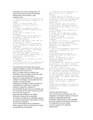 trabajando como erectors designados en el
marco del sistema de control de seguridad
deberán haber sido instruido y capa
siguientes áreas:
1. Reconocimiento de los peligros de
la caída en el área de trabajo (a la
cabeza
borde y la hora de hacer las
conexiones inicial-el punto de
montaje).
2. Evitar los riesgos de caída
utilizando establecido prácticas de
trabajo que
se han dado a conocer a los
empleados.
3. Reconocimiento de las prácticas
peligrosas o las condiciones de
trabajo que podrían
conducir a una caída, tales como las
condiciones de viento.
4. La función, uso y funcionamiento
de los sistemas de vigilancia de la
seguridad,
sistemas de barandas de protección,
el cuerpo del cinturón / aprovechar
los sistemas de control
protección que deben utilizarse.
5. El procedimiento correcto para la
construcción, mantenimiento,
desmontaje
e inspeccionar el sistema (s) a ser
utilizados.
6. El conocimiento de la secuencia de
construcción o de la erección plan.
Una conferencia se llevará a cabo antes de
empezar a trabajar con todos los miembros de la
tripulación de la erección, la t
grúa y los supervisores de cualquier otra
contratistas. Esta conferencia se llevará a cabo
por la construcción prefabricados
supervisor a cargo del proyecto. Durante la pre-
conferencia de trabajo, los procedimientos de
montaje y secuencias pertin
trabajo será examinado a fondo y prácticas de
seguridad que se utilizarán a lo largo del
proyecto se especifica. Además, to
será informado de que el acceso controlado son
las zonas fuera de los límites a todo el personal
que no sean de erectors es
capacitado para trabajar en ese ámbito.
Sistema de vigilancia de la seguridad
Un sistema de vigilancia de seguridad mediante
un sistema de protección contra caídas en el que
una persona competente
para el reconocimiento de los empleados y
alerta riesgos de caída. Las funciones de vigilar
la seguridad son los siguientes
1. Avisar por voz al acercarse a la
punta abierta en un inseguro
manera.
2. Avisar por voz si hay una
situación peligrosa en desarrollo que
no puede ser visto por otra persona
involucrada con la colocación de
productos,
como un miembro salir de control.
3. Hacer que el designado erectors
conscientes de que están en una zona
peligrosa.
4. Ser competente en reconocer los
peligros caída.
5. Avisar de los empleados cuando
éstos parecen no ser conscientes de
un riesgo de caída
o están actuando en una manera
insegura.
6. Estar en el mismo pie / superficie
de trabajo como el seguimiento
empleados y en observación visual a
distancia de la supervisó
empleados.
7. Ser lo suficientemente cerca para
comunicarse oralmente con los
empleados.
8. No permitir que otros las
responsabilidades de supervisión a
gravar. Si el
monitor de seguridad se vuelve
demasiado ocupado con otras
responsabilidades,
el controlador (1) detener el proceso
de erección, y (2) dar la vuelta a
otras responsabilidades a un erector,
o (3) dar la vuelta a la
función de control de seguridad a
otro designado, persona competente.
El sistema de vigilancia de seguridad
no será utilizado cuando el viento es
lo suficientemente fuerte como para
causar cargas con grandes superficies
de swing de
radio, o resultar en la pérdida de
control de la carga, o cuando el
clima
condiciones de caminar la causa-las
superficies de trabajo a convertirse
en hielo o
resbaladiza.
Zona de control del sistema
Una zona de acceso controlado: una zona
designada y claramente marcado, en la que el
trabajo de vanguardia puede tene
de barandas de protección, red de seguridad
personal o caídas de sistemas para proteger a
los empleados en la zona. Sistem
la zona se ajustará a las siguientes
disposiciones:
 