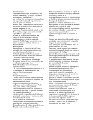 T invertida vigas
Empleados levantar vigas tee invertida, a una
altura de 6 a 40 pies, a levantar la viga, hacer
las conexiones inicial y final d
una escalera. Si el empleado necesita para llegar
a lo largo de los lados de la viga a la barra o
hacer un ajuste a la alineació
montará el haz y estar vinculada a desactivar el
mecanismo de elevación en el haz después de
asegurar la carga se ha esta
rodamiento. Para desconectar la grúa de la viga
de un empleado de pie una escalera contra la
viga. Debido a que la utiliza
de mano no es práctico en las alturas por
encima de 40 pies, vigas será colocado
inicialmente con el uso de la etiqueta de
alineación final hecha por una persona en un
Mueve empleado o similares sistemas de
posicionamiento.
Spandrel Vigas
Spandrel vigas en el exterior del edificio se
ajustará lo más estrechamente posible con el
uso de la etiqueta de las líneas co
final de la spandrel haz hecho desde una
escalera en el extremo abierto de la estructura.
Una escalera se utilizará para hac
conexiones y una escalera se utilizará para
desconectar la grúa. El otro extremo de la viga
se colocará designado por el er
doble cubierta bajo la observación de la
seguridad monitor.
Las vigas serán adecuadamente conectados y / o
en condiciones de seguridad asegura que
soportar el peso de una escaler
en ella.
Piso y techo miembros
Durante la instalación de la planta de hormigón
prefabricado y / o en el techo de miembros, los
trabajos de cubierta contin
zona aumenta a medida que más y más
unidades se han levantado y colocado. Por lo
tanto, sin la palabra / techo perímetr
constantemente modificado con la vanguardia
cambiando la ubicación, ya que cada miembro
está instalado. La caída prot
trabajadores a la vanguardia serán debidamente
garantizada por construirse y mantenerse de las
líneas de control de la zon
pies de distancia de la vanguardia
complementado por un sistema de vigilancia de
seguridad para garantizar la seguridad d
designados erectors de trabajo dentro de la zona
definida por la zona de control de líneas.
El hueco central losas levantadas en la parte de
mampostería del edificio se erigió y cementado
utilizando el sistema de vi
seguridad. Grout se colocará en el espacio entre
el final de la tabla y se enfrentan a la concha de
hormigón de albañilería p
partir de una carretilla. La lechada en el
keyways entre las losas será objeto de dumping
a partir de una carretilla de mano
con propagación a largo manejan herramientas,
que permite al trabajador a ponerse de pie
erguido frente hacia el borde n
espalda de cualquier borde de la cubierta de
trabajo.
Siempre que sea posible, el designado erectors
abordará el nuevo miembro en la vanguardia
después de que sólo está por
de la cintura para que el miembro se prevé la
protección contra las caídas.
Salvo en el caso de las situaciones descritas a
continuación, cuando la llegada piso o techo es
miembro dentro de 2 a 3 pu
posición definitiva, el designado erectors puede
entonces proceder a su posición de montaje en
cada extremo del miembro
la seguridad monitor. Ganchos de la grúa será
de doble unhooked tee miembros designados
por erectors bajo la dirección
seguridad monitor.
Erectors designado, mientras se espera para el
próximo piso o techo miembro, estará
constantemente bajo el control de la
supervisar la protección contra caídas y se
dirigen a una estancia mínima de seis (6) pies
del borde. En el caso de un erect
pasar de un extremo de un miembro que acaba
de ser puesto a la vanguardia, que debe alejarse
de la vanguardia de un mí
pies y, a continuación, el progreso hasta el otro
extremo, mientras que mantener la distancia
mínima de seis (6) pies en tod
Construcción de doble Tees, cuando las
condiciones lo requieren portación de un
extremo en un bolsillo cerrado y el otro
viga saliente, restringiendo el tee de piernas de
ir directamente a los bolsillos, requieren
consideraciones especiales. El tee
van a llevar en el bolsillo cerrado debe colgar
inferiores a los de la viga de rodamiento. El
doble tee será "dos líneas", a fin
 