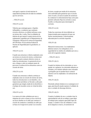 será igual o superior al total máximo la
capacidad de producción de todas las unidades
que los servicios.
.. 1926,351 (c) (2)
1926,351 (c) (2)
Tuberías que contengan gases o líquidos
inflamables, o conductos que contienen
circuitos eléctricos, no deberá utilizarse como
un terreno ida y vuelta. Para la soldadura de
tuberías de gas natural, la parte técnica de los
reglamentos expedidos por el Departamento de
Transporte, Oficina de la cartera de Seguridad,
49 CFR Parte 192 de mínima Federal de
Normas de Seguridad para la gasoductos, se
aplicará.
1926,351 (c) (3)
Cuando una estructura o tubería empleada como
un terreno en circuito de retorno, se determinó
que el necesario contacto eléctrico existe en
todas las articulaciones. La generación de un
arco, chispas o calor en cualquier punto de
provocar el rechazo de las estructuras como un
circuito de tierra.
1926,351 (c) (4)
Cuando una estructura o tubería continua es
empleada como un circuito de retorno de tierra,
todas las articulaciones se servidumbre, y las
inspecciones periódicas se llevarán a cabo para
garantizar que ningún estado de la electrólisis o
el peligro de incendio existe en virtud de dicho
uso.
1926,351 (c) (5)
Los marcos de todas soldadura por arco y
máquinas de corte se basan ya sea a través de
un tercer alambre en el cable que contiene el
circuito de conductor o mediante un cable que
se basa en el origen de la actual. Los circuitos
de tierra, excepto por medio de la estructura,
será controlado para garantizar que el circuito
entre el suelo y la tierra el poder de resistencia
ha conductor lo suficientemente bajo como para
permitir suficiente flujo de corriente a causa
Fusible o el disyuntor para interrumpir la
corriente.
1926,351 (c) (6)
Todas las conexiones de tierra deberán ser
inspeccionados para asegurarse de que son
fuertes mecánicamente y eléctricamente
adecuada para la corriente requerida.
1926,351 (d)
Manual de instrucciones. Los empleadores
deberán instruir a los trabajadores en la
seguridad de los medios de soldadura por arco y
corte de la siguiente manera:
.. 1926,351 (d) (1)
1926,351 (d) (1)
Cuando los titulares de los electrodos se van a
quedar sin vigilancia, los electrodos deberán ser
retirados y los titulares deberán estar colocados
o protegidos que no pueden hacer contacto
eléctrico con los empleados o la realización de
objetos.
1926,351 (d) (2)
Electrodo caliente titulares no se sumergen en el
agua, para hacerlo puede exponer el soldador de
arco o cortador de descarga eléctrica.
1926,351 (d) (3)
Cuando el soldador de arco o cortador tiene la
oportunidad de salir de su trabajo o para dejar
de trabajar para cualquier apreciable lapso de
tiempo, o cuando el arco de soldadura o corte
de la máquina se mueve, el suministro de
 