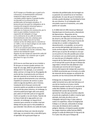 (b) El tiempo en el hombre que se gastó en la
colocación y el mantenimiento estructural
temporal de apoyo para los punto
vinculados podría superar el gastado hombre
involucrado en la colocación de los
prefabricados de hormigón miembros. N
protección previsto para los trabajadores de la
construcción temporal estructural apoya y
respalda estos tendrían que ser t
cada paso en el proceso de construcción, por lo
tanto en gran medida el aumento de la
exposición del trabajador al riesgo
(c) La utilización de un cable de ensartar
horizontalmente entre dos columnas para
proporcionar empate fuera de las línea
caminar un haz de trabajo para la conexión no
es viable y crea un mayor peligro en este multi-
pisos por las siguientes razo
(1) Si es un conector para utilizar esa línea,
debe ser instalado entre las dos columnas. Para
realizar esta instalación requie
disponer de más tiempo de exposición caída del
cable vinculados a las columnas que se gastó
para hacer la viga a la colum
en sí.
(2) Si esa es una línea que se va a instalar a
fin de que un erector puede caminar a lo
largo de una viga, debe ser generales o por
debajo de él. Por ejemplo, si un conector
debe caminar a lo largo de las 24 pulgadas de
ancho de haz, la presencia de una línea al
lado del conector en el nivel de la cintura,
que se adjunta directamente a las columnas,
impediría el conector de centrar su peso
sobre la viga de equilibrio y de sí mismos.
Instalación de la línea por encima del
conector podría ser posible en el primer nivel
de uno de dos pisos columna, sin embargo, la
columna podrá prorrogar sólo unos pocos
pies sobre el nivel del suelo en el segundo
nivel o se quede a ras con el piso. Fijación de
la línea al lado de la viga podría ser una
solución, sin embargo, se requeriría el
conector para conectar el cordón nivel por
debajo de los pies que lo más probable es
que extender más allá de una caída de 6 pies
(3) Cuando las líneas son más de ensartar
cada viga, se convierte más y más difícil para
el operador de la grúa para bajar un
miembro de prefabricados de hormigón en
su posición sin convertirse en el miembro
perjudicado. En caso de que el miembro se
enreda, puede desalojar con facilidad la línea
de una columna. Si un trabajador está
vinculado a que en el momento, una caída
podría ser causado.
6. El ANSI A10.14‐1991 American National
Standard para la Construcción y Demolición
de Operaciones ‐ Requisitos de los
cinturones de seguridad, arneses, Elementos
de amarre y de vida para la Construcción y
Demolición empleo, afirma que el punto de
anclaje de un cordón o dispositivo de
desaceleración, si es posible, se encuentra
por encima del portador del cinturón o el
arnés archivo adjunto. ANSI A10.14 también
afirma que un punto de anclaje es uno que
se encuentra lo más alto posible para evitar
el contacto con una obstrucción por debajo
en caso de que el trabajador otoño. La
mayoría de los fabricantes también advierten
en el manual del usuario de que el bloque de
seguridad / retráctil de vida deberán estar
colocados por encima de la D‐ring (por
encima del espacio de trabajo del usuario) y
la OSHA recomienda que el arresto y la caída
de retención de los equipos se utilizarán de
acuerdo con las instrucciones del fabricante .
Embargo de un dispositivo retráctil a un
cable horizontal cerca del nivel del piso o el
uso de los insertos en el piso o techo
miembros puede resultar en un aumento de
caída libre debido a la dorsal D‐ring de la
totalidad del cuerpo de equitación
aprovechar más alto que el archivo adjunto
el punto de snaphook al cable o insertar (por
ejemplo, de 6 pies de altura con un
trabajador dorsal D‐ring a 5 pies sobre el
suelo o la superficie, reduce la longitud de
trabajo a un solo pie, colocando el anclaje
cinco pies de distancia de la caída de
peligro). Además, el impacto puede exceder
las cargas máximas caídas fuerzas (MAF),
porque la caída de detención D‐ring sería de
4 a 5 pies más alto que el bloque de
 