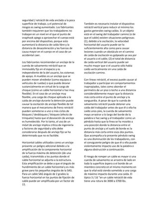 seguridad / retráctil de vida anclado a la poca
superficie de trabajo, y el potencial de
riesgos es swing aumentado. Los fabricantes
también requieren que los trabajadores no
trabajan en un nivel en el que el punto de
snaphook apego a aprovechar el cuerpo está
por encima del dispositivo, porque esto
aumentará la distancia de caída libre y la
distancia de desaceleración y las fuerzas de
causa mayor en el cuerpo en el caso de un
accidental caer.
Los fabricantes recomiendan un anclaje de la
cuerda de salvamento retráctil que se
immovably fijo en el espacio y es
independiente de la del usuario, los sistemas
de apoyo. A muebles es un anclaje que se
pueden mover alrededor (como equipos o
vehículos de ruedas) o que puede desviar
sustancialmente en virtud de la carga de
choque (como un cable horizontal o haz muy
flexible). En el caso de un anclaje muy
flexible, una carga de choque aplicada a la
caída de anclaje durante la detención puede
causar la oscilación de anclaje flexible de tal
manera que el mecanismo de freno retráctil
pueden someterse a uno o más ciclos de
bloqueo / desbloqueo / bloqueo (efecto de
trinquete) hasta que el desviación de anclaje
es humedecido. Por lo tanto, el uso de un
móvil de anclaje implica crítica de ingeniería
y factores de seguridad y sólo debe
considerarse después de anclaje fijo se ha
determinado que no es factible.
Horizontal cables utilizados como un anclaje
presente un peligro adicional debido a la
amplificación de la componente horizontal
de la fuerza máxima de detención (de una
caída), transmitido a los puntos donde el
cable horizontal se adjunta a la estructura.
Esta amplificación se debe a que el ángulo de
hundimiento de un cable horizontal y es más
grave para los pequeños ángulos de la SAG.
Para un cable SAG ángulo de 2 grados la
fuerza horizontal en los puntos de fijación de
cable puede ser amplificada por un factor de
15.
También es necesario instalar el dispositivo
retráctil vertical para reducir al mínimo los
gastos generales swing caídas. Si un objeto
está en el swing del trabajador camino (o de
que el cable) existen situaciones peligrosas:
(1), debido a la oscilación, la velocidad
horizontal del usuario puede ser lo
suficientemente alta como para causar
lesiones cuando un obstáculo en el camino
de caída de oscilación es golpeado ya sea por
el usuario o el cable; (2) el total de distancia
de caída vertical del usuario puede ser
mucho mayor que si el usuario sólo había
caído verticalmente sin una caída de
oscilación camino.
Con líneas retráctil, el exceso puede causar al
trabajador a participar en comportamientos
inapropiados, tales como abordar el
perímetro de un piso o techo a una distancia
considerablemente mayor que la distancia
más corta entre el punto de anclaje y la
vanguardia. A pesar de que la cuerda de
salvamento retráctil puede detener una
caída del trabajador antes de que él o ella ha
caído unos pies, la cuerda de salvamento
mayo arrastrar a lo largo del borde de la
palabra o haz swing y el trabajador como un
péndulo hasta que la línea se ha movido a
una posición donde la distancia entre el
punto de anclaje y el suelo de borde es la
distancia más corta entre esos dos puntos.
Que acompaña a la presente péndulo swing
es una disminución de los trabajadores, con
el consiguiente peligro de que él o ella puede
violentamente impacto uso de la palabra o
alguna obstrucción a continuación.
El riesgo de romper un cable es mayor si una
cuerda de salvamento se arrastra de lado en
toda la superficie áspera o el borde de un
miembro concreto en el mismo momento en
que la vital está siendo sometido a una carga
de máximo impacto durante una caída. El
típico 3 / 16 "en un cable retráctil de vida
tiene una rotura de 3000 a 3700 lbs.
 