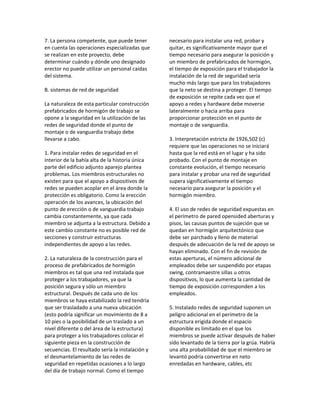 7. La persona competente, que puede tener
en cuenta las operaciones especializadas que
se realizan en este proyecto, debe
determinar cuándo y dónde uno designado
erector no puede utilizar un personal caídas
del sistema.
B. sistemas de red de seguridad
La naturaleza de esta particular construcción
prefabricados de hormigón de trabajo se
opone a la seguridad en la utilización de las
redes de seguridad donde el punto de
montaje o de vanguardia trabajo debe
llevarse a cabo.
1. Para instalar redes de seguridad en el
interior de la bahía alta de la historia única
parte del edificio adjunto aparejo plantea
problemas. Los miembros estructurales no
existen para que el apoyo a dispositivos de
redes se pueden acoplar en el área donde la
protección es obligatorio. Como la erección
operación de los avances, la ubicación del
punto de erección o de vanguardia trabajo
cambia constantemente, ya que cada
miembro se adjunta a la estructura. Debido a
este cambio constante no es posible red de
secciones y construir estructuras
independientes de apoyo a las redes.
2. La naturaleza de la construcción para el
proceso de prefabricados de hormigón
miembros es tal que una red instalada que
proteger a los trabajadores, ya que la
posición segura y sólo un miembro
estructural. Después de cada uno de los
miembros se haya estabilizado la red tendría
que ser trasladado a una nueva ubicación
(esto podría significar un movimiento de 8 a
10 pies o la posibilidad de un traslado a un
nivel diferente o del área de la estructura)
para proteger a los trabajadores colocar el
siguiente pieza en la construcción de
secuencias. El resultado sería la instalación y
el desmantelamiento de las redes de
seguridad en repetidas ocasiones a lo largo
del día de trabajo normal. Como el tiempo
necesario para instalar una red, probar y
quitar, es significativamente mayor que el
tiempo necesario para asegurar la posición y
un miembro de prefabricados de hormigón,
el tiempo de exposición para el trabajador la
instalación de la red de seguridad sería
mucho más largo que para los trabajadores
que la neto se destina a proteger. El tiempo
de exposición se repite cada vez que el
apoyo a redes y hardware debe moverse
lateralmente o hacia arriba para
proporcionar protección en el punto de
montaje o de vanguardia.
3. Interpretación estricta de 1926,502 (c)
requiere que las operaciones no se iniciará
hasta que la red está en el lugar y ha sido
probado. Con el punto de montaje en
constante evolución, el tiempo necesario
para instalar y probar una red de seguridad
supera significativamente el tiempo
necesario para asegurar la posición y el
hormigón miembro.
4. El uso de redes de seguridad expuestas en
el perímetro de pared opensided aberturas y
pisos, las causas puntos de sujeción que se
quedan en hormigón arquitectónico que
debe ser parchado y lleno de material
después de adecuación de la red de apoyo se
hayan eliminado. Con el fin de revisión de
estas aperturas, el número adicional de
empleados debe ser suspendido por etapas
swing, contramaestre sillas u otros
dispositivos, lo que aumenta la cantidad de
tiempo de exposición corresponden a los
empleados.
5. Instalado redes de seguridad suponen un
peligro adicional en el perímetro de la
estructura erigida donde el espacio
disponible es limitado en el que los
miembros se puede activar después de haber
sido levantado de la tierra por la grúa. Habría
una alta probabilidad de que el miembro se
levantó podría convertirse en neto
enredadas en hardware, cables, etc
 