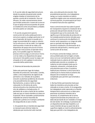 6. El uso de redes de seguridad estructural,
donde los paneles de pared están siendo
erigidas impidan el movimiento de los
paneles a punto de la instalación. Para ser
eficaces, las redes necesariamente tienen
que brindar protección a través de la zona en
la que el apoyo estructural paneles de pared
se establecería antes de plumbed y unidades
de techo podría ser colocado.
7. El uso de una grúa torre para la
construcción de la alta subida parte de la
estructura supone un peligro particular en el
que el operador de la grúa no puede ver o
juzgar la proximidad de la carga en relación
con la estructura o de las redes. Si el signaler
está buscando a través de las redes y los
dispositivos de apoyo estructural al mismo
tiempo dar instrucciones al operador de la
grúa, no es posible juzgar las relaciones
precisas entre la carga y la estructura misma
o en las redes y los dispositivos de apoyo
estructural. Esto podría causar la carga a ser
atrapada en la red o golpear la estructura
causando daños potenciales.
C. Sistemas de barandas de protección
Sobre este particular lugar de trabajo,
barandas de protección, barricadas, cuerdas,
cables u otros dispositivos de vigilancia de
perímetro o los métodos de la palabra
erección se plantean problemas de erección
a los procedimientos de seguridad.
Normalmente, un piso o techo se erige
colocando 4 a 10 metros de ancho
estructural junto a los miembros de una y
otro de soldadura o lechada juntos. El
perímetro de un piso y techo de los cambios
cada vez que un nuevo miembro se coloca en
la posición. No es razonable y prácticamente
imposible de construir barandas de
protección y plintos en el siempre cambiante
de vanguardia de un piso o techo.
1. A la posición de un miembro de seguridad
es necesario para eliminar todos los
obstáculos por encima de la del nivel del
piso, cerca del punto de erección. Este
procedimiento permite a los trabajadores
swing a un nuevo miembro en toda la
superficie erigido como sea necesario para su
correcta posición, sin preocuparse por tocar
el material fuera de esta superficie.
Hueco central erección losa sobre la pared
de mampostería requiere la instalación de la
protección del perímetro donde el muro de
mampostería que se ha construido. Esto
significa que el de barandas de protección se
ha instalado posteriormente retirados para
continuar la construcción de albañilería. El
erector serán expuestos a un riesgo de caída
para un período más largo de tiempo
durante la instalación y la eliminación de la
protección del perímetro, mientras que la
construcción de las losas.
En el hueco central de trabajo, como en
otros prefabricados de hormigón armado,
otros no lo son normalmente sobre la labor
realizada hasta la cubierta de hormigón
prefabricado erección es completa. La
cubierta no está completa hasta que la
nivelación, alineación, y lechada de las
articulaciones que se hace. Es práctica
habitual para mantener a otros fuera de la
cubierta por lo menos hasta el próximo día
después de la instalación se haya
completado para permitir que la lechada a
endurecer.
2. No hay límites permanentes hasta que
todos los miembros estructurales se han
colocado en el piso o techo. En la vanguardia,
los trabajadores están operando en el borde
temporal de la estructura en su labor para
posicionar el próximo miembro de la
secuencia. El cumplimiento de la norma
requerirá de barandas de protección y un
dedo del pie bordo de ser instalado a lo largo
de este borde. Sin embargo, la presencia de
un dispositivo de este tipo impediría a un
nuevo miembro de que se pasó más de la
superficie erigido un nivel lo suficientemente
bajo para permitir a los trabajadores de
 