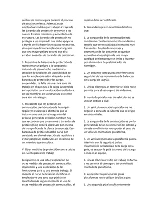 control de forma segura durante el proceso
de posicionamiento. Además, estos
empleados tendrán que trabajar a través de
las barandas de protección se suman a los
nuevos Estados miembros y conectarlo a la
estructura. Las barandas de protección no
proteger a un empleado que debe apoyarse
a través de él a hacer los trabajos necesarios,
sino que impediría el empleado a tal grado
que una mayor peligro se crea que si la
estaban ausentes de barandas de protección.
3. Requisitos de barandas de protección de
representar un peligro a la vanguardia
instalada de piso o techo mediante la
creación de secciones de la posibilidad de
que los empleados están atrapados entre
barandas de protección y las cargas
suspendidas. La falta de una clara zona de
trabajo en el que guía a la carga suspendida
en la posición para la colocación y soldadura
de los miembros en la estructura existente
crea aún más riesgos.
4. En caso de que los procesos de
construcción prefabricados de hormigón
requieren escaleras o aberturas que se
instala como una parte integrante del
proceso general de erección, también hay
que reconocer que pasamanos o barandas de
protección no deberá sobresalir por encima
de la superficie de la planta de montaje. Esas
barandas de protección debe darse por
concluido en el nivel erección de la palabra a
evitar peligrosos obstáculos en el camino de
un miembro que se coloca.
V. Otras medidas de protección contra caídas
en cuenta para este trabajo
La siguiente es una lista y explicación de
otras medidas de protección contra caídas
disponibles y una explicación de las
limitaciones para su uso en este trabajo. Si
durante el curso de levantar el edificio el
empleado ve una zona que podría ser
levantado más segura mediante el uso de
estas medidas de protección contra caídas, el
capataz debe ser notificado.
A. Los andamiajes no se utilizan debido a
que:
1. La vanguardia de la construcción está
cambiando constantemente y los andamios
tendría que ser trasladado a intervalos muy
frecuentes. Empleados montaje y
desmontaje de los andamios se quedan
expuestos a los peligros de una mayor
cantidad de tiempo que se limita a levantar
por el miembro de prefabricados de
hormigón.
2. Un andamio torre pueda interferir con la
seguridad de los movimientos de balanceo
de la carga de la grúa.
3. Líneas eléctricas, el terreno y el sitio no se
permite para el uso seguro de andamios.
B. montado plataformas de vehículos no se
utilizan debido a que:
1. Un vehículo montado la plataforma no
llegarán a zonas de la cubierta que se erigió
en otros niveles.
2. La vanguardia de la construcción es por lo
general más de un nivel inferior del edificio y
de este nivel inferior no soportar el peso de
un vehículo montado la plataforma.
3. Un vehículo montado la plataforma podría
interferir con la seguridad de los
movimientos de balanceo de la carga de la
grúa, ya sea por la grúa balanceo de la carga
o más en el equipo.
4. Líneas eléctricas y sitio de trabajo en torno
a no permitir el uso seguro de un vehículo
montado la plataforma.
C. suspendieron personal de grúas
plataformas no se utilizan debido a que:
1. Una segunda grúa lo suficientemente
 