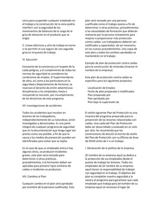 cerca para suspender cualquier empleado en
el trabajo y la construcción de la zona podría
interferir con la seguridad de los
movimientos de balanceo de la carga de la
grúa de elevación en el producto que se
erigió.
2. Líneas eléctricas y sitio de trabajo en torno
a no permitir el uso seguro de una segunda
grúa en el puesto de trabajo.
VI. Ejecución
Constante de la conciencia y el respeto de la
caída peligros, y el cumplimiento de todas las
normas de seguridad se consideran las
condiciones de empleo. El Superintendente
de obra, así como a los particulares en la
seguridad y Departamento de Personal, se
reservan el derecho de emitir advertencias
disciplinarias a los empleados, hasta e
incluyendo la rescisión, por incumplimiento
de las directrices de este programa.
VII. Investigaciones de accidentes
Todos los accidentes que resultan en
lesiones de los trabajadores,
independientemente de su naturaleza, serán
investigados y denunciados. Es una parte
integral de cualquier programa de seguridad
que en la documentación que tenga lugar tan
pronto como sea posible, a fin de que la
causa y los medios de prevención pueden ser
identificados para evitar que se repita.
En el caso de que un empleado entra o hay
algunos otros, se producen incidentes
graves, este plan será revisado para
determinar si otras prácticas,
procedimientos, o la formación deben ser
aplicadas para prevenir tipos similares de
caídas o incidentes se produzcan.
VIII. Cambios al Plan
Cualquier cambio en el plan será aprobado
por (nombre de la persona cualificada). Este
plan será revisado por una persona
cualificada como el trabajo avanza a fin de
determinar si otras prácticas, procedimientos
o las necesidades de formación que deberán
realizarse por la persona competente para
mejorar o proporcionar más protección
contra caídas. Los trabajadores deberán ser
notificados y capacitados, de ser necesario,
en los nuevos procedimientos. Una copia de
este plan y todos los cambios aprobados se
mantendrán en el trabajo.
Ejemplo de plan de protección contra caídas
para la construcción de viviendas (insertar el
nombre de la empresa)
Este plan de protección contra caídas es
específico para los siguientes proyectos:
Localización de Empleo
Fecha de plan preparado o modificados
Plan preparado por
Plan aprobado por
Plan bajo la supervisión de
El otoño siguiente Plan de Protección es una
muestra del programa preparado para la
prevención de las lesiones relacionadas con
caídas. Una caída del Plan de Protección
debe ser desarrollado y evaluado en un sitio
por sitio. Se recomienda que los
constructores de discutir el escrito de otoño
del Plan de Protección con su Oficina de Area
de OSHA antes de ir a un trabajo.
I. Declaración de la política de la empresa
(El nombre de su empresa aquí) se dedica a
la protección de sus empleados desde el
puesto de trabajo las lesiones. Todos los
empleados de (el nombre de su empresa
aquí) tienen la responsabilidad de trabajar
con seguridad en el trabajo. El objetivo del
plan es completar nuestra seguridad y la
salud y el programa para garantizar que cada
empleado que trabaja para (el nombre de su
empresa aquí) se reconoce el lugar de
 