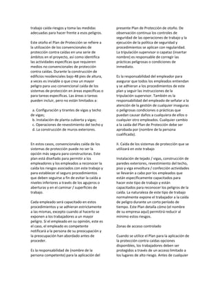 trabajo caída riesgos y toma las medidas
adecuadas para hacer frente a esos peligros.
Este otoño el Plan de Protección se refiere a
la utilización de los convencionales de
protección contra caídas en una serie de
ámbitos en el proyecto, así como identifica
las actividades específicas que requieren
medios no convencionales de protección
contra caídas. Durante la construcción de
edificios residenciales bajo 48 pies de altura,
a veces es inviable o que crea un mayor
peligro para uso convencional caída de los
sistemas de protección en áreas específicas o
para tareas específicas. Las áreas o tareas
pueden incluir, pero no están limitados a:
a. Configuración y tirantes de vigas y techo
de vigas;
b. Instalación de planta cubierta y vigas;
c. Operaciones de revestimiento del techo y
d. La construcción de muros exteriores.
En estos casos, convencionales caída de los
sistemas de protección puede no ser la
opción más segura para constructoras. Este
plan está diseñado para permitir a los
empleadores y los empleados a reconocer la
caída los riesgos asociados con este trabajo y
para establecer el seguro procedimientos
que deben seguirse a fin de evitar la caída a
niveles inferiores a través de los agujeros o
aberturas y en el caminar / superficies de
trabajo.
Cada empleado será capacitado en estos
procedimientos y se adhieran estrictamente
a las mismas, excepto cuando al hacerlo se
exponen a los trabajadores a un mayor
peligro. Si el empleado en su opinión, este es
el caso, el empleado es competente
notificará a la persona de su preocupación y
la preocupación han abordado antes de
proceder.
Es la responsabilidad de (nombre de la
persona competente) para la aplicación del
presente Plan de Protección de otoño. De
observación continua los controles de
seguridad de las operaciones de trabajo y la
ejecución de la política de seguridad y
procedimientos se aplican con regularidad.
La tripulación supervisor o capataz (insertar
nombre) es responsable de corregir las
prácticas peligrosas o condiciones de
inmediato.
Es la responsabilidad del empleador para
asegurar que todos los empleados entiendan
y se adhieran a los procedimientos de este
plan y seguir las instrucciones de la
tripulación supervisor. También es la
responsabilidad del empleado de señalar a la
atención de la gestión de cualquier inseguras
o peligrosas condiciones o prácticas que
puedan causar daños a cualquiera de ellos o
cualquier otro empleados. Cualquier cambio
a la caída del Plan de Protección debe ser
aprobada por (nombre de la persona
cualificada).
II. Caída de los sistemas de protección que se
utilizará en este trabajo
Instalación de tejado / vigas, construcción de
paredes exteriores, revestimiento del techo,
piso y viga envoltura / confección actividades
se llevarán a cabo por los empleados que
están específicamente capacitados para
hacer este tipo de trabajo y están
capacitados para reconocer los peligros de la
caída. La naturaleza de este tipo de trabajo
normalmente expone el trabajador a la caída
de peligro durante un corto período de
tiempo. Este Plan detalla cómo (el nombre
de su empresa aquí) permitirá reducir al
mínimo estos riesgos.
Zonas de acceso controlado
Cuando se utilice el Plan para la aplicación de
la protección contra caídas opciones
disponibles, los trabajadores deben ser
protegidos a través de un acceso limitado a
los lugares de alto riesgo. Antes de cualquier
 