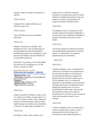 energía a cambiar el equipo se procederá a la
apertura.
1926,351 (d) (4)
Cualquier falla o equipos defectuosos se
informó al supervisor.
1926,351 (d) (5)
Véase 1926,406 (c) para las necesidades
adicionales.
1926.351 (e)
Blindaje. Siempre que sea factible, todos
soldadura por arco y corte de operaciones de
estar protegidos por fuego incombustible o
pantallas que protegen a los trabajadores y otras
personas que trabajan en las proximidades de
los rayos directos del arco.
[44 FR 8577, 9 de febrero, 1979; 44 FR 20940,
6 de abril de 1979, modificada en el 51 FR
25318, 11 de julio de 1986]
Reglamentos (Normas - 29 CFR)
Prevención de incendios. - 1926,352
Reglamentos (Normas - 29 CFR) - Tabla de Contenidos
• Número de Parte: 1.926
• Parte Título: La Seguridad y la Salud Reglamento
para la Construcción
• Subparte: J
• Subparte Título: Soldadura y corte
• Número de Norma: 1926.352
• Título: Prevención de incendios.
1926,352 (a)
Cuando sea posible, los objetos a soldar, cortar,
o se calienta, se trasladó a un lugar seguro o, en
caso de los objetos a soldar, cortar o caliente no
puede ser movido fácilmente, todos los bienes
muebles riesgos de incendios en los alrededores
se llevaron a un lugar seguro, protegido o no.
1926,352 (b)
Si el objeto a soldar, cortar o caliente no se
pueden mover y si todos los riesgos de
incendios no se puede quitar, positivos medios
deberán ser adoptadas para limitar el calor, las
chispas y la escoria, y para proteger a los
riesgos de incendios inmueble de ellos.
1926,352 (c)
No soldadura, corte, o la calefacción se hará
cuando la aplicación de pinturas inflamables, o
la presencia de otros compuestos inflamables, o
pesadas concentraciones de polvo crea un
peligro.
1926,352 (d)
Conveniente equipo de extinción de incendios
será inmediatamente disponibles en la zona de
trabajo y se mantendrán en un estado de
preparación para uso instantáneo.
.. 1926.352 (e)
1926.352 (e)
Cuando la soldadura, corte, o la operación de
calefacción es normal que las precauciones de
prevención de incendios no son suficientes,
personal adicional deberá ser asignada a la
guardia contra los incendios, mientras que el
real de soldadura, corte, o la calefacción
operación se está realizando, y para un período
de tiempo suficiente tras la finalización de los
trabajos para garantizar que no existe la
posibilidad de incendio existe. Este personal
será instruido en cuanto a los riesgos de
incendio previsto y la forma en que el equipo de
lucha contra incendios siempre va a ser
utilizada.
1926.352 (f)
Cuando la soldadura, corte, o la calefacción se
realiza en paredes, pisos y techos, ya que la
penetración directa de las chispas o la
transferencia de calor puede introducir un
 