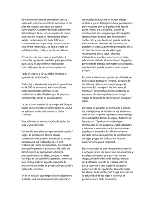 no‐convencionales de protección contra
caídas de sistemas se utilizan como parte del
plan de trabajo, una zona de acceso
controlado (CAZ) deberán estar claramente
definidas por la persona competente como
una zona en la que un reconocido peligro
existe. La demarcación de la CAZ será
comunicada por la persona competente en
una forma reconocida, ya sea a través de
señales, cables, cintas, cuerdas o cadenas.
(El nombre de su empresa aquí) deberá
tomar las siguientes medidas para garantizar
que la CAZ es claramente marcados o
controlada por la persona competente:
Todo el acceso a la CAZ debe limitarse a
operadores autorizados;
Todos los trabajadores que están permitidos
en la CAZ se enumeran en las secciones
correspondientes del Plan (o sea
visiblemente identificables por la persona
competente) antes de su aplicación;
La persona competente se asegurará de que
todos los elementos de protección de la CAZ
se apliquen antes del comienzo de los
trabajos.
Procedimientos de instalación de techo de
viga y viga erección
Durante la erección y asegurando de tejado /
vigas, de protección contra caídas
convencionales pueden presentar un mayor
peligro para los trabajadores. En este
trabajo, las redes de seguridad, barandas de
protección personal y sistemas de caída de
detención no proporcionar suficiente
protección contra caídas, porque las redes
hará que el colapso de las paredes, mientras
que no hay archivo adjunto o puntos de
anclaje de barandas de protección personal o
caídas de sistemas.
En este trabajo, que exige a los trabajadores
a utilizar una escalera para todo el proceso
de instalación causará un mayor riesgo
debido a que el trabajador debe permanecer
en la escalera con su espalda o de lado la
parte frontal de la escalera. Si bien la
construcción de la viga o viga el trabajador
tendrá ambas manos para maniobrar la
confección y, por tanto, no puede celebrar
en la escalera. Además, las escaleras no
pueden ser adecuadamente protegidos de la
circulación mientras se están vigas
maneuvered en su lugar. Muchos
trabajadores pueden experimentar fatiga
adicionales debido al aumento en los gastos
generales de trabajo con materiales pesados,
que también puede conducir a un mayor
peligro.
Exterior andamios no puede ser utilizada en
este trabajo porque el terreno, después de
los últimos relleno, no puede apoyar el
andamio. En la mayoría de los casos, el
montaje y desmontaje de los andamios se
exponen a los trabajadores a un mayor
riesgo de caída de la construcción de vigas /
vigas.
En todas las paredes de ocho pies o menos,
los trabajadores se instalarán los andamios
interior a lo largo de la pared interior debajo
de la ubicación donde las vigas / balseros se
levantaron. "Sawhorse" andamiajes
construidos de 46 pulgadas, 2x10 caballetes
y tablones a menudo que los trabajadores
puedan ser elevados lo suficientemente
elevado como para permitir la construcción
de vigas y vigas sin trabajar en la parte
superior de la placa de pared.
En las estructuras que han paredes superior
a ocho pies y en los que el uso de andamios y
escaleras de mano se crearía un mayor
riesgo, procedimientos de trabajo seguro
será utilizado cuando se trabaja sobre la
placa superior y será supervisada por el
supervisor de la tripulación. Durante todas
las etapas de la confección / viga erección de
la estabilidad de las vigas / balseros se
garantizará en todo momento.
 