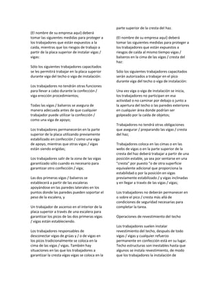 (El nombre de su empresa aquí) deberá
tomar las siguientes medidas para proteger a
los trabajadores que están expuestos a la
caída, mientras que los riesgos de trabajo a
partir de la placa superior de instalar vigas /
vigas:
Sólo los siguientes trabajadores capacitados
se les permitirá trabajar en la placa superior
durante viga del techo o viga de instalación:
Los trabajadores no tendrán otras funciones
para llevar a cabo durante la confección /
viga erección procedimientos;
Todas las vigas / balseros se asegura de
manera adecuada antes de que cualquier
trabajador puede utilizar la confección /
como una viga de apoyo;
Los trabajadores permanecerán en la parte
superior de la placa utilizando previamente
estabilizado en confección / como una viga
de apoyo, mientras que otras vigas / vigas
están siendo erigidas;
Los trabajadores salir de la zona de las vigas
garantizado sólo cuando es necesario para
garantizar otro confección / viga;
Las dos primeras vigas / balseros se
establecerá a partir de las escaleras
apoyándose en las paredes laterales en los
puntos donde las paredes pueden soportar el
peso de la escalera, y
Un trabajador de ascenso en el interior de la
placa superior a través de una escalera para
garantizar los picos de las dos primeras vigas
/ vigas están estableciendo.
Los trabajadores responsables de
desconectar vigas de grúas y / o de vigas en
los picos tradicionalmente se coloca en la
cima de las vigas / vigas. También hay
situaciones en las que los trabajadores a
garantizar la cresta vigas vigas se coloca en la
parte superior de la cresta del haz.
(El nombre de su empresa aquí) deberá
tomar las siguientes medidas para proteger a
los trabajadores que están expuestos a
riesgos de caída al mismo tiempo vigas /
balseros en la cima de las vigas / cresta del
haz:
Sólo los siguientes trabajadores capacitados
serán autorizados a trabajar en el pico
durante viga del techo o viga de instalación:
Una vez viga o viga de instalación se inicia,
los trabajadores no participan en esa
actividad o no caminar por debajo o junto a
la apertura del techo o las paredes exteriores
en cualquier área donde podrían ser
golpeado por la caída de objetos;
Trabajadores no tendrá otras obligaciones
que asegurar / preparando las vigas / cresta
del haz;
Trabajadores coloca en las cimas o en las
webs de vigas o en la parte superior de la
cresta del haz deberá trabajar a partir de una
posición estable, ya sea por sentarse en una
"cresta" por puesto "o de otra superficie
equivalente adicional que proporciona la
estabilidad o por la posición en vigas
previamente estabilizado / y vigas inclinadas
y en llegar a través de las vigas / vigas;
Los trabajadores no deberán permanecer en
o sobre el pico / cresta más allá de
condiciones de seguridad necesarias para
completar la tarea.
Operaciones de revestimiento del techo
Los trabajadores suelen instalar
revestimiento del techo, después de todo
vigas / vigas y cualquier refuerzo
permanente en confección está en su lugar.
Techo estructuras son inestables hasta que
algunos se instala revestimiento, de modo
que los trabajadores la instalación de
 
