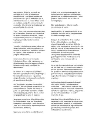 revestimiento del techo no puede ser
protegido de la caída de los peligros
convencionales caída de los sistemas de
protección hasta que se determine que el
sistema de techado se puede utilizar como
un punto de anclaje. En ese momento, los
empleados deberán estar protegidos por un
personal caídas del sistema.
Vigas / vigas están sujetas a colapso en caso
de un trabajador, mientras que las caídas a
un mismo racimo con un cinturón / arnés.
Redes también podría causar el colapso, y no
hay lugar para adjuntar barandas de
protección.
Todos los trabajadores se asegurará de que
tienen base sólida antes de que intento a
caminar en la envoltura, incluida la limpieza
de zapatos / botas de barro o de otros
peligros antideslizante.
Para reducir al mínimo el tiempo los
trabajadores deben estar expuestos a un
riesgo de caída, los materiales se realizaron
para permitir la rápida instalación de
revestimiento.
(El nombre de su empresa aquí) deberá
tomar las siguientes medidas para proteger a
los trabajadores que están expuestos a
riesgos de caída, mientras que la instalación
de revestimiento de techo:
Una vez cubierta la instalación del techo
comienza, los trabajadores no participan en
esa actividad o no caminar por debajo o
junto a la apertura del techo o las paredes
exteriores en cualquier área donde podrían
ser golpeado por la caída de objetos;
La persona competente deberá determinar
los límites de esta zona, que deberán ser
claramente comunicadas a los trabajadores
antes de la colocación de la primera pieza de
revestimiento del techo;
La persona competente podrá ordenar el
trabajo en el techo que se suspendió por
breves períodos, según sea necesario para
permitir que los demás trabajadores a pasar
por esas zonas cuando ello no crear un
mayor peligro;
Sólo los trabajadores deberán instalar
revestimiento de techo;
La última hilera de revestimiento del techo
puede ser instalado por los trabajadores en
la confección de pie webs;
Después de la fila inferior de la envoltura
techo está instalado, un guardia de
diapositivas ampliar la anchura del techo
deberá estar bien sujeto al techo. Deslice los
guardias a ser de no menos de nominal 4 "de
altura capaz de limitar el deslizamiento
incontrolado de los trabajadores.
Trabajadores de debe instalar la tapa de
guardia permanente, mientras que en la
confección y webs inclinado sobre la
envoltura;
Otras filas de revestimiento del techo puede
ser instalado por los trabajadores colocados
en filas instalado previamente de envoltura.
Un guardia de diapositivas se pueden utilizar
para ayudar a los trabajadores en mantener
su pie durante las sucesivas operaciones de
envoltura y
Adicional de diapositivas guardia de estar
bien sujeto al techo a intervalos de no
superar los 13 pies como las sucesivas filas
de la envoltura están instalados. Para techos
con alturas superiores a 9‐en‐12, los guardias
de diapositivas se instalará en cuatro
intervalos de pie.
Cuando el clima húmedo (lluvia, nieve, o
aguanieve) están presentes, las operaciones
de revestimiento del techo se suspenderá a
menos que condiciones de seguridad puede
garantizarse para los trabajadores de la
instalación de revestimiento.
 