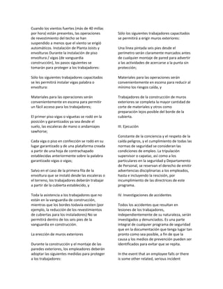 Cuando los vientos fuertes (más de 40 millas
por hora) están presentes, las operaciones
de revestimiento del techo se han
suspendido a menos que el viento se erigió
automáticos. Instalación de Planta Joists y
envolturas Durante la instalación de piso
envoltura / vigas (de vanguardia
construcción), los pasos siguientes se
tomarán para proteger a los trabajadores:
Sólo los siguientes trabajadores capacitados
se les permitirá instalar vigas palabra o
envoltura:
Materiales para las operaciones serán
convenientemente en escena para permitir
un fácil acceso para los trabajadores;
El primer piso vigas o viguetas se rodó en la
posición y garantizados ya sea desde el
suelo, las escaleras de mano o andamiajes
sawhorse;
Cada viga o piso en confección se rodó en su
lugar garantizado y de una plataforma creada
a partir de una hoja de contrachapado
establecidas anteriormente sobre la palabra
garantizado vigas o vigas;
Salvo en el caso de la primera fila de la
envoltura que se instaló desde las escaleras o
el terreno, los trabajadores deberán trabajar
a partir de la cubierta establecido, y
Toda la asistencia a los trabajadores que no
están en la vanguardia de construcción,
mientras que los bordes todavía existen (por
ejemplo, la reducción de los revestimientos
de cubiertas para los instaladores) No se
permitirá dentro de los seis pies de la
vanguardia en construcción.
La erección de muros exteriores
Durante la construcción y el montaje de las
paredes exteriores, los empleadores deberán
adoptar las siguientes medidas para proteger
a los trabajadores:
Sólo los siguientes trabajadores capacitados
se permitirá a erigir muros exteriores:
Una línea pintada seis pies desde el
perímetro serán claramente marcados antes
de cualquier montaje de pared para advertir
a las actividades de acercarse a la punta sin
protección;
Materiales para las operaciones serán
convenientemente en escena para reducir al
mínimo los riesgos caída, y
Trabajadores de la construcción de muros
exteriores se completa la mayor cantidad de
corte de materiales y otros como
preparación lejos posible del borde de la
cubierta.
III. Ejecución
Constante de la conciencia y el respeto de la
caída peligros, y el cumplimiento de todas las
normas de seguridad se consideran las
condiciones de empleo. La tripulación
supervisor o capataz, así como a los
particulares en la seguridad y Departamento
de Personal, se reservan el derecho de emitir
advertencias disciplinarias a los empleados,
hasta e incluyendo la rescisión, por
incumplimiento de las directrices de este
programa.
IV. Investigaciones de accidentes
Todos los accidentes que resultan en
lesiones de los trabajadores,
independientemente de su naturaleza, serán
investigados y denunciados. Es una parte
integral de cualquier programa de seguridad
que en la documentación que tenga lugar tan
pronto como sea posible, a fin de que la
causa y los medios de prevención pueden ser
identificados para evitar que se repita.
In the event that an employee falls or there
is some other related, serious incident
 