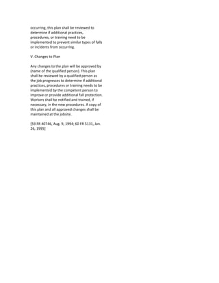 occurring, this plan shall be reviewed to
determine if additional practices,
procedures, or training need to be
implemented to prevent similar types of falls
or incidents from occurring.
V. Changes to Plan
Any changes to the plan will be approved by
(name of the qualified person). This plan
shall be reviewed by a qualified person as
the job progresses to determine if additional
practices, procedures or training needs to be
implemented by the competent person to
improve or provide additional fall protection.
Workers shall be notified and trained, if
necessary, in the new procedures. A copy of
this plan and all approved changes shall be
maintained at the jobsite.
[59 FR 40746, Aug. 9, 1994; 60 FR 5131, Jan.
26, 1995]
 