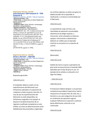 Reglamentos (Normas - 29 CFR)
Autoridad para 1926 Subparte N - 1926
Subparte N
Reglamentos (Normas - 29 CFR) - Tabla de Contenidos
• Número de Parte: 1926
• Parte Título: La Seguridad y la Salud Reglamento
para la Construcción
• Subparte: N
• Subparte Título: Grúas, Derricks, montacargas,
elevadores, transportadores y
• Número de Norma: 1926 Subparte N
• Título: Autoridad para 1926 Subparte N
AUTORIDAD: Sec. 107, Contrato de horas de
trabajo y normas de seguridad Ley (Ley de
Seguridad en la Construcción) (40 USC 333);
segundos. 4, 6, 8, Occupational Safety and
Health Act de 1970 (29 USC 653, 655, 657);
Secretario de Trabajo de la Ordenanza N º
12-71 (36 FR 8754), 8-76 (41 FR 25059), 9-83
(48 FR 35736), o 1-90 (55 FR9033), según el
caso.
[59 FR 40730, agosto 9, 1994]
Reglamentos (Normas - 29 CFR)
Grúas y derricks. - 1926,550
Reglamentos (Normas - 29 CFR) - Tabla de Contenidos
• Número de Parte: 1926
• Parte Título: La Seguridad y la Salud Reglamento
para la Construcción
• Subparte: N
• Subparte Título: Grúas, Derricks, montacargas,
elevadores, transportadores y
• Número de Norma: 1926.550
• Título: Grúas y derricks.
1926,550 (a)
Requisitos generales.
1926,550 (a) (1)
El empleador deberá cumplir con las
especificaciones del fabricante y las
limitaciones aplicables a la operación de
cualquiera y todas las grúas y derricks. En
caso de que las especificaciones del
fabricante no están disponibles, las
limitaciones asignadas a los equipos se
basará en las determinaciones de un
ingeniero cualificado competente en este
ámbito, así como las determinaciones serán
debidamente documentadas y registradas.
Los archivos adjuntos se utiliza con grúas no
deberá exceder de la capacidad, la
clasificación, o el alcance recomendado por
el fabricante.
1926,550 (a) (2)
La capacidad de carga nominal, y las
velocidades de operación recomendada,
advertencias de peligro especial, o
instrucción, serán colocados en todos los
equipos. Instrucciones o advertencias
deberán ser visibles para el operador
mientras se encuentra en su estación de
control.
1926,550 (a) (3)
[Reservado]
1926,550 (a) (4)
Señales de mano a la grúa y operadores de
grúa serán las prescritas por el estándar ANSI
aplicables para el tipo de grúa en uso. Un
ejemplo de las señales se colocarán en el
lugar de trabajo.
.. 1926,550 (a) (5)
1926,550 (a) (5)
El empresario deberá designar a una persona
competente que deberá inspeccionar toda la
maquinaria y el equipo antes de cada uso, y
durante su uso, para asegurarse de que está
en condiciones de operación seguras.
Cualquier deficiencia se reparará o sustituirá
piezas defectuosas, antes de su uso
continuado.
1926,550 (a) (6)
 
