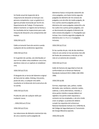 Un fondo anual de inspección de la
maquinaria de elevación se hará por una
persona competente, o por un gobierno o
agencia privada reconocido por los EE.UU.
Departamento de Trabajo. El empresario
deberá mantener un registro de las fechas y
los resultados de las inspecciones para cada
máquina de elevación y los componentes del
equipo.
1926,550 (a) (7)
Cable se tomarán fuera de servicio cuando
cualquiera de las condiciones siguientes:
1926.550 (a) (7) (i)
En la gestión de cuerdas, seis distribuidos al
azar en los cables rotos establecer una o tres
alambres rotos en un capítulo en establecer
una;
1926.550 (a) (7) (ii)
El desgaste de un tercio del diámetro original
de fuera de los cables. Kinking, trituración,
jaulas de aves, o cualquier otro daño
resultante en la distorsión de la estructura de
la cuerda;
1926.550 (a) (7) (iii)
Prueba de calor de cualquier daño por
cualquier causa;
.. 1926,550 (un) (7) (iv)
1926.550 (a) (7) (iv)
Las reducciones de diámetro nominal de más
de uno a sesenta cuarto pulgadas de
diámetros hasta e incluyendo sixteenths de
cinco pulgadas, una hasta treinta segundo
pulgadas de diámetro de tres octavos de
pulgada y uno de ellos de media pulgada, de
tres cuartos sesenta pulgadas para los
diámetros de nueve pulgadas sixteenths y de
los cuales tres cuartas partes pulgadas, con
un decimosexto de pulgada el diámetro de
siete octavos de pulgada 1 1 / 8 pulgadas que
incluye, tres a treinta segundos pulgadas de
diámetros de 1 1 / 4 a 1 1 / 2 pulgadas
inclusive;
1926.550 (a) (7) (v)
En las cuerdas de pie, más de dos alambres
rotos en uno sentar en las secciones más allá
de finales de conexiones o más de un hilo
roto en un extremo de conexión.
1926.550 (a) (7) (vi)
Cable de factores de seguridad se hará de
conformidad con el American National
Standards Institute B 30.5‐1968 o SAE J959‐
1966.
1926,550 (a) (8)
Correas, engranajes, ejes, poleas, ruedas
dentadas, ejes, tambores, volantes ruedas,
cadenas, u otros alternativos, rotando, u
otras partes móviles o equipo deberá ser
vigilado si las partes están expuestas a
contacto con los empleados, o de otro modo
crear un peligro. La protección deberá
cumplir los requisitos de la American
National Standards Institute 15.1‐1958 Rev B,
del Código de Seguridad para la Transmisión
de Energía Mecánica aparato.
1926,550 (a) (9)
 