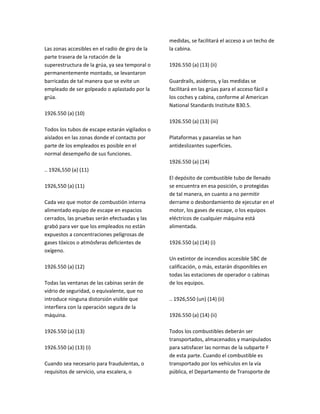Las zonas accesibles en el radio de giro de la
parte trasera de la rotación de la
superestructura de la grúa, ya sea temporal o
permanentemente montado, se levantaron
barricadas de tal manera que se evite un
empleado de ser golpeado o aplastado por la
grúa.
1926.550 (a) (10)
Todos los tubos de escape estarán vigilados o
aislados en las zonas donde el contacto por
parte de los empleados es posible en el
normal desempeño de sus funciones.
.. 1926,550 (a) (11)
1926,550 (a) (11)
Cada vez que motor de combustión interna
alimentado equipo de escape en espacios
cerrados, las pruebas serán efectuadas y las
grabó para ver que los empleados no están
expuestos a concentraciones peligrosas de
gases tóxicos o atmósferas deficientes de
oxígeno.
1926.550 (a) (12)
Todas las ventanas de las cabinas serán de
vidrio de seguridad, o equivalente, que no
introduce ninguna distorsión visible que
interfiera con la operación segura de la
máquina.
1926.550 (a) (13)
1926.550 (a) (13) (i)
Cuando sea necesario para fraudulentas, o
requisitos de servicio, una escalera, o
medidas, se facilitará el acceso a un techo de
la cabina.
1926.550 (a) (13) (ii)
Guardrails, asideros, y las medidas se
facilitará en las grúas para el acceso fácil a
los coches y cabina, conforme al American
National Standards Institute B30.5.
1926.550 (a) (13) (iii)
Plataformas y pasarelas se han
antideslizantes superficies.
1926.550 (a) (14)
El depósito de combustible tubo de llenado
se encuentra en esa posición, o protegidas
de tal manera, en cuanto a no permitir
derrame o desbordamiento de ejecutar en el
motor, los gases de escape, o los equipos
eléctricos de cualquier máquina está
alimentada.
1926.550 (a) (14) (i)
Un extintor de incendios accesible 5BC de
calificación, o más, estarán disponibles en
todas las estaciones de operador o cabinas
de los equipos.
.. 1926,550 (un) (14) (ii)
1926.550 (a) (14) (ii)
Todos los combustibles deberán ser
transportados, almacenados y manipulados
para satisfacer las normas de la subparte F
de esta parte. Cuando el combustible es
transportado por los vehículos en la vía
pública, el Departamento de Transporte de
 
