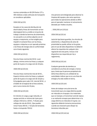 normas contenidas en 49 CFR Partes 177 y
393 relativos a tales vehículos de transporte
se consideran aplicables.
1926.550 (a) (15)
Excepto en los casos de distribución de
electricidad y líneas de transmisión se han
deenergized tierra y visible en el punto de
trabajo o donde las barreras de aislamiento,
no una parte o un archivo adjunto con el
equipo o maquinaria, se han erigido para
impedir el contacto físico con las líneas,
equipos o máquinas se ser operado próximas
a las líneas de energía sólo en conformidad
con el texto siguiente:
1926.550 (a) (15) (i)
Para las líneas nominal de 50 kV. o por
debajo, mínimo entre las líneas y cualquier
parte de la grúa o la carga será de 10 pies;
1926.550 (a) (15) (ii)
Para las líneas nominal de más de 50 kV.,
Espacio mínimo entre las líneas y cualquier
parte de la grúa o la carga será de 10 pies y
0,4 pulgadas para cada 1 kV. más de 50 kV., o
el doble de la longitud de la línea aislante,
pero nunca menos de 10 pies;
1926.550 (a) (15) (iii)
En tránsito sin carga y auge reducido, el
equipo será de un mínimo de 4 pies para
voltajes inferiores a 50 kV., Y 10 pies para
voltajes de más de 50 kV., Que pueden
incluir hasta 345 kV., Y 16 pies de tensiones
hasta e incluyendo 750 kV.
1926.550 (a) (15) (iv)
Una persona será designada para observar la
limpieza del equipo y dar aviso oportuno
para todas las operaciones donde es difícil
para el operador mantener el aclaramiento
deseado por medios visuales;
.. 1926,550 (un) (15) (v)
1926.550 (a) (15) (v)
Jaula de tipo boom guardias, los vínculos de
aislamiento, o dispositivos de aviso de
proximidad se puede utilizar en las grúas,
pero el uso de tales dispositivos no deberán
alterar los requisitos de cualquier otra
regulación de esta parte, incluso si tal
dispositivo sea requerido por ley o
reglamento;
1926.550 (a) (15) (vi)
Cualquier generales de alambre se
considerará una línea de energía a menos
que y hasta que la persona propietaria de
dicha línea eléctrica o la utilidad de las
autoridades indican que no es una línea de
energía y ha sido visible en tierra;
1926.550 (a) (15) (vii)
Antes de trabajar cerca de torres de
transmisión que una carga eléctrica puede
ser inducido en el equipo o los materiales
que se manejan, el transmisor será de reposo
o se realizarán ensayos para determinar si la
carga eléctrica es inducida en la grúa. Los
siguientes deberán tomarse precauciones
cuando sea necesario para disipar las
tensiones inducidas por:
1926.550 (a) (15) (vii) (a)
 