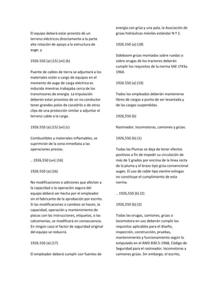 El equipo deberá estar provisto de un
terreno eléctricos directamente a la parte
alta rotación de apoyo a la estructura de
auge, y
1926.550 (a) (15) (vii) (b)
Puente de cables de tierra se adjuntará a los
materiales están a cargo de equipos en el
momento de auge de carga eléctrica es
inducida mientras trabajaba cerca de los
transmisores de energía. La tripulación
deberán estar provistos de un no conductor
tener grandes polos de cocodrilo o de otros
clips de una protección similar a adjuntar el
terreno cable a la carga.
1926.550 (a) (15) (vii) (c)
Combustibles y materiales inflamables, se
suprimirán de la zona inmediata a las
operaciones previas.
.. 1926,550 (un) (16)
1926.550 (a) (16)
No modificaciones o adiciones que afectan a
la capacidad o la operación segura del
equipo deberá ser hecha por el empleador
sin el fabricante de la aprobación por escrito.
Si las modificaciones o cambios se hacen, la
capacidad, operación y mantenimiento de
placas con las instrucciones, etiquetas, o las
calcomanías, se modificará en consecuencia.
En ningún caso el factor de seguridad original
del equipo se reducirá.
1926.550 (a) (17)
El empleador deberá cumplir con fuentes de
energía con grúa y una pala, la Asociación de
grúas hidráulicas móviles estándar N º 2.
1926.550 (a) (18)
Sideboom grúas montadas sobre ruedas o
sobre orugas de los tractores deberán
cumplir los requisitos de la norma SAE J743a‐
1964.
1926.550 (a) (19)
Todos los empleados deberán mantenerse
libres de cargas a punto de ser levantada y
de las cargas suspendidas.
1926,550 (b)
Rastreador, locomotoras, camiones y grúas.
1926,550 (b) (1)
Todas las Plumas se deja de tener efectos
positivos a fin de impedir su circulación de
más de 5 grados por encima de la línea recta
de la pluma y el brazo tipo grúa convencional
auges. El uso de cable tipo vientre eslingas
no constituye el cumplimiento de esta
norma.
.. 1926,550 (b) (2)
1926,550 (b) (2)
Todas las orugas, camiones, grúas o
locomotora en uso deberán cumplir los
requisitos aplicables para el diseño,
inspección, construcción, pruebas,
mantenimiento y funcionamiento según lo
estipulado en el ANSI B30.5‐1968, Código de
Seguridad para el rastreador, locomotoras y
camiones grúas. Sin embargo, el escrito,
 