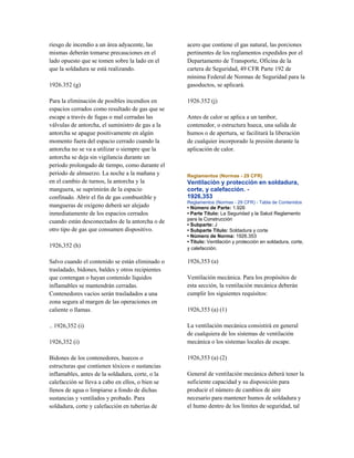 riesgo de incendio a un área adyacente, las
mismas deberán tomarse precauciones en el
lado opuesto que se tomen sobre la lado en el
que la soldadura se está realizando.
1926.352 (g)
Para la eliminación de posibles incendios en
espacios cerrados como resultado de gas que se
escape a través de fugas o mal cerradas las
válvulas de antorcha, el suministro de gas a la
antorcha se apague positivamente en algún
momento fuera del espacio cerrado cuando la
antorcha no se va a utilizar o siempre que la
antorcha se deja sin vigilancia durante un
período prolongado de tiempo, como durante el
periodo de almuerzo. La noche a la mañana y
en el cambio de turnos, la antorcha y la
manguera, se suprimirán de la espacio
confinado. Abrir el fin de gas combustible y
mangueras de oxígeno deberá ser alejado
inmediatamente de los espacios cerrados
cuando están desconectados de la antorcha o de
otro tipo de gas que consumen dispositivo.
1926,352 (h)
Salvo cuando el contenido se están eliminado o
trasladado, bidones, baldes y otros recipientes
que contengan o hayan contenido líquidos
inflamables se mantendrán cerradas.
Contenedores vacíos serán trasladados a una
zona segura al margen de las operaciones en
caliente o llamas.
.. 1926,352 (i)
1926,352 (i)
Bidones de los contenedores, huecos o
estructuras que contienen tóxicos o sustancias
inflamables, antes de la soldadura, corte, o la
calefacción se lleva a cabo en ellos, o bien se
llenos de agua o limpiarse a fondo de dichas
sustancias y ventilados y probado. Para
soldadura, corte y calefacción en tuberías de
acero que contiene el gas natural, las porciones
pertinentes de los reglamentos expedidos por el
Departamento de Transporte, Oficina de la
cartera de Seguridad, 49 CFR Parte 192 de
mínima Federal de Normas de Seguridad para la
gasoductos, se aplicará.
1926.352 (j)
Antes de calor se aplica a un tambor,
contenedor, o estructura hueca, una salida de
humos o de apertura, se facilitará la liberación
de cualquier incorporado la presión durante la
aplicación de calor.
Reglamentos (Normas - 29 CFR)
Ventilación y protección en soldadura,
corte, y calefacción. -
1926,353
Reglamentos (Normas - 29 CFR) - Tabla de Contenidos
• Número de Parte: 1.926
• Parte Título: La Seguridad y la Salud Reglamento
para la Construcción
• Subparte: J
• Subparte Título: Soldadura y corte
• Número de Norma: 1926.353
• Título: Ventilación y protección en soldadura, corte,
y calefacción.
1926,353 (a)
Ventilación mecánica. Para los propósitos de
esta sección, la ventilación mecánica deberán
cumplir los siguientes requisitos:
1926,353 (a) (1)
La ventilación mecánica consistirá en general
de cualquiera de los sistemas de ventilación
mecánica o los sistemas locales de escape.
1926,353 (a) (2)
General de ventilación mecánica deberá tener la
suficiente capacidad y su disposición para
producir el número de cambios de aire
necesario para mantener humos de soldadura y
el humo dentro de los límites de seguridad, tal
 