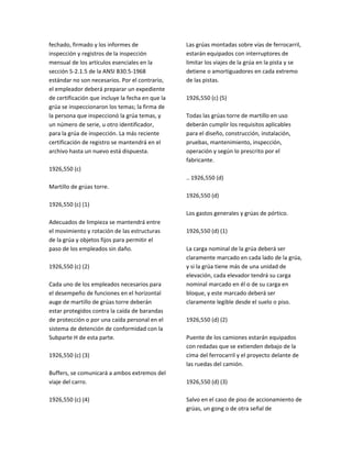 fechado, firmado y los informes de
inspección y registros de la inspección
mensual de los artículos esenciales en la
sección 5‐2.1.5 de la ANSI B30.5‐1968
estándar no son necesarios. Por el contrario,
el empleador deberá preparar un expediente
de certificación que incluye la fecha en que la
grúa se inspeccionaron los temas; la firma de
la persona que inspeccionó la grúa temas, y
un número de serie, u otro identificador,
para la grúa de inspección. La más reciente
certificación de registro se mantendrá en el
archivo hasta un nuevo está dispuesta.
1926,550 (c)
Martillo de grúas torre.
1926,550 (c) (1)
Adecuados de limpieza se mantendrá entre
el movimiento y rotación de las estructuras
de la grúa y objetos fijos para permitir el
paso de los empleados sin daño.
1926,550 (c) (2)
Cada uno de los empleados necesarios para
el desempeño de funciones en el horizontal
auge de martillo de grúas torre deberán
estar protegidos contra la caída de barandas
de protección o por una caída personal en el
sistema de detención de conformidad con la
Subparte H de esta parte.
1926,550 (c) (3)
Buffers, se comunicará a ambos extremos del
viaje del carro.
1926,550 (c) (4)
Las grúas montadas sobre vías de ferrocarril,
estarán equipados con interruptores de
limitar los viajes de la grúa en la pista y se
detiene o amortiguadores en cada extremo
de las pistas.
1926,550 (c) (5)
Todas las grúas torre de martillo en uso
deberán cumplir los requisitos aplicables
para el diseño, construcción, instalación,
pruebas, mantenimiento, inspección,
operación y según lo prescrito por el
fabricante.
.. 1926,550 (d)
1926,550 (d)
Los gastos generales y grúas de pórtico.
1926,550 (d) (1)
La carga nominal de la grúa deberá ser
claramente marcado en cada lado de la grúa,
y si la grúa tiene más de una unidad de
elevación, cada elevador tendrá su carga
nominal marcado en él o de su carga en
bloque, y este marcado deberá ser
claramente legible desde el suelo o piso.
1926,550 (d) (2)
Puente de los camiones estarán equipados
con redadas que se extienden debajo de la
cima del ferrocarril y el proyecto delante de
las ruedas del camión.
1926,550 (d) (3)
Salvo en el caso de piso de accionamiento de
grúas, un gong o de otra señal de
 