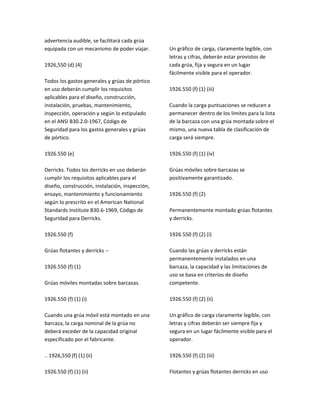 advertencia audible, se facilitará cada grúa
equipada con un mecanismo de poder viajar.
1926,550 (d) (4)
Todos los gastos generales y grúas de pórtico
en uso deberán cumplir los requisitos
aplicables para el diseño, construcción,
instalación, pruebas, mantenimiento,
inspección, operación y según lo estipulado
en el ANSI B30.2.0‐1967, Código de
Seguridad para los gastos generales y grúas
de pórtico.
1926.550 (e)
Derricks. Todos los derricks en uso deberán
cumplir los requisitos aplicables para el
diseño, construcción, instalación, inspección,
ensayo, mantenimiento y funcionamiento
según lo prescrito en el American National
Standards Institute B30.6‐1969, Código de
Seguridad para Derricks.
1926.550 (f)
Grúas flotantes y derricks ‐‐
1926.550 (f) (1)
Grúas móviles montadas sobre barcazas.
1926.550 (f) (1) (i)
Cuando una grúa móvil está montado en una
barcaza, la carga nominal de la grúa no
deberá exceder de la capacidad original
especificado por el fabricante.
.. 1926,550 (f) (1) (ii)
1926.550 (f) (1) (ii)
Un gráfico de carga, claramente legible, con
letras y cifras, deberán estar provistos de
cada grúa, fija y segura en un lugar
fácilmente visible para el operador.
1926.550 (f) (1) (iii)
Cuando la carga puntuaciones se reducen a
permanecer dentro de los límites para la lista
de la barcaza con una grúa montada sobre el
mismo, una nueva tabla de clasificación de
carga será siempre.
1926.550 (f) (1) (iv)
Grúas móviles sobre barcazas se
positivamente garantizado.
1926.550 (f) (2)
Permanentemente montado grúas flotantes
y derricks.
1926.550 (f) (2) (i)
Cuando las grúas y derricks están
permanentemente instalados en una
barcaza, la capacidad y las limitaciones de
uso se basa en criterios de diseño
competente.
1926.550 (f) (2) (ii)
Un gráfico de carga claramente legible, con
letras y cifras deberán ser siempre fija y
segura en un lugar fácilmente visible para el
operador.
1926.550 (f) (2) (iii)
Flotantes y grúas flotantes derricks en uso
 