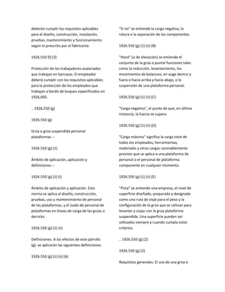 deberán cumplir los requisitos aplicables
para el diseño, construcción, instalación,
pruebas, mantenimiento y funcionamiento
según lo prescrito por el fabricante.
1926.550 (f) (3)
Protección de los trabajadores asalariados
que trabajan en barcazas. El empleador
deberá cumplir con los requisitos aplicables
para la protección de los empleados que
trabajan a bordo de buques especificados en
1926,605.
.. 1926,550 (g)
1926.550 (g)
Grúa o grúa suspendida personal
plataformas ‐‐
1926.550 (g) (1)
Ámbito de aplicación, aplicación y
definiciones ‐‐
1926.550 (g) (1) (i)
Ámbito de aplicación y aplicación. Esta
norma se aplica al diseño, construcción,
pruebas, uso y mantenimiento de personal
de las plataformas, y el izado de personal de
plataformas en líneas de carga de las grúas o
derricks.
1926.550 (g) (1) (ii)
Definiciones. A los efectos de este párrafo
(g), se aplicarán las siguientes definiciones:
1926.550 (g) (1) (ii) (A)
"Si no" se entiende la carga negativa, la
rotura o la separación de los componentes.
1926.550 (g) (1) (ii) (B)
"Hoist" (o de elevación) se entiende el
conjunto de la grúa o puntal funciones tales
como la reducción, levantamiento, los
movimientos de balanceo, en auge dentro y
fuera o hacia arriba y hacia abajo, o la
suspensión de una plataforma personal.
1926.550 (g) (1) (ii) (C)
"Carga negativa", el punto de que, en última
instancia, la fuerza se supera.
1926.550 (g) (1) (ii) (D)
"Carga máxima" significa la carga total de
todos los empleados, herramientas,
materiales y otras cargas razonablemente
previsto que se aplica a una plataforma de
personal o el personal de plataforma
componente en cualquier momento.
1926.550 (g) (1) (ii) (E)
"Pista" se entiende una empresa, el nivel de
superficie diseñado, preparado y designado
como una ruta de viaje para el peso y la
configuración de la grúa que se utilizan para
levantar y viajar con la grúa plataforma
suspendida. Una superficie pueden ser
utilizados siempre y cuando cumpla estos
criterios.
.. 1926,550 (g) (2)
1926.550 (g) (2)
Requisitos generales. El uso de una grúa o
 