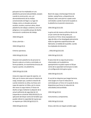grúa para izar los empleados en una
plataforma personal está prohibido, excepto
cuando la construcción, uso, y el
desmantelamiento de los medios
convencionales de llegar a su lugar de
trabajo, como un elevador personal,
escalera, escalera, ascensor aérea, elevar
plataforma de trabajo o andamio, sería más
peligroso o no es posible porque de diseño
estructural o condiciones de trabajo.
1926.550 (g) (3)
Grúas y derricks ‐‐
1926.550 (g) (3) (i)
Criterios operativos.
1926.550 (g) (3) (i) (A)
Elevación de la plataforma de personal se
llevará a cabo en un lento y controlado, en
forma prudente, sin movimientos bruscos de
la grúa o puntal, o la plataforma.
1926.550 (g) (3) (i) (B)
Líneas de carga será capaz de soportar, sin
fallo, por lo menos siete veces el máximo de
carga, excepto que, cuando la rotación de
cuerda resistente se utiliza, las líneas será
capaz de soportar sin fallos, por lo menos
diez veces la carga máxima. El factor de
diseño se logra mediante la adopción de la
actual coeficiente de seguridad de 3,5
(requerido en virtud de 1926,550 (b) (2) y la
aplicación del 50 por ciento de Variables que
pueden afectar la capacidad de la grúa que
se requiere por 1926,550 (g) (3) (i) ( F).
1926.550 (g) (3) (i) (C)
Boom de carga y montacargas frenos de
tambor, swing frenos, y dispositivos de
bloqueo, tales como perros o pawls serán
contratados cuando el personal ocupado es
la plataforma en posición estacionaria.
1926.550 (g) (3) (i) (D)
La grúa será de manera uniforme dentro de
un por ciento de nivel de grado y se
encuentra en firme. Grúas equipadas con
vigas de ellos se han desplegado plenamente
todas las siguientes especificaciones del
fabricante, la medida de lo posible, cuando
los empleados de elevación.
.. 1926,550 (g) (3) (i) (E)
1926.550 (g) (3) (i) (E)
El peso total de la carga de personal y
relacionados con la plataforma
aparejamiento no podrá superar el 50 por
ciento de la capacidad nominal para la radio
y la configuración de la grúa o grúa.
1926.550 (g) (3) (i) (F)
El uso de las máquinas que tengan barreras
vivas (auges en el que la reducción es
controlada por un freno sin la ayuda de otros
dispositivos que frenan la reducción de
velocidades) está prohibido.
1926.550 (g) (3) (ii)
Instrumentos y componentes.
1926.550 (g) (3) (ii) (A)
Grúas y derricks con ángulo variable auges
 