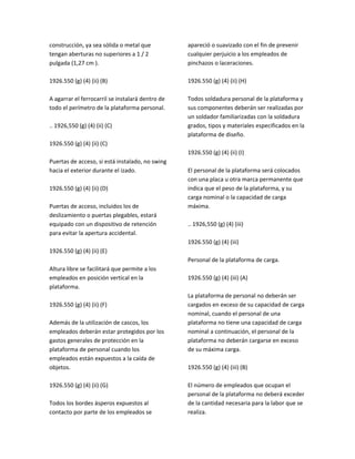 construcción, ya sea sólida o metal que
tengan aberturas no superiores a 1 / 2
pulgada (1,27 cm ).
1926.550 (g) (4) (ii) (B)
A agarrar el ferrocarril se instalará dentro de
todo el perímetro de la plataforma personal.
.. 1926,550 (g) (4) (ii) (C)
1926.550 (g) (4) (ii) (C)
Puertas de acceso, si está instalado, no swing
hacia el exterior durante el izado.
1926.550 (g) (4) (ii) (D)
Puertas de acceso, incluidos los de
deslizamiento o puertas plegables, estará
equipado con un dispositivo de retención
para evitar la apertura accidental.
1926.550 (g) (4) (ii) (E)
Altura libre se facilitará que permite a los
empleados en posición vertical en la
plataforma.
1926.550 (g) (4) (ii) (F)
Además de la utilización de cascos, los
empleados deberán estar protegidos por los
gastos generales de protección en la
plataforma de personal cuando los
empleados están expuestos a la caída de
objetos.
1926.550 (g) (4) (ii) (G)
Todos los bordes ásperos expuestos al
contacto por parte de los empleados se
apareció o suavizado con el fin de prevenir
cualquier perjuicio a los empleados de
pinchazos o laceraciones.
1926.550 (g) (4) (ii) (H)
Todos soldadura personal de la plataforma y
sus componentes deberán ser realizadas por
un soldador familiarizadas con la soldadura
grados, tipos y materiales especificados en la
plataforma de diseño.
1926.550 (g) (4) (ii) (I)
El personal de la plataforma será colocados
con una placa u otra marca permanente que
indica que el peso de la plataforma, y su
carga nominal o la capacidad de carga
máxima.
.. 1926,550 (g) (4) (iii)
1926.550 (g) (4) (iii)
Personal de la plataforma de carga.
1926.550 (g) (4) (iii) (A)
La plataforma de personal no deberán ser
cargados en exceso de su capacidad de carga
nominal, cuando el personal de una
plataforma no tiene una capacidad de carga
nominal a continuación, el personal de la
plataforma no deberán cargarse en exceso
de su máxima carga.
1926.550 (g) (4) (iii) (B)
El número de empleados que ocupan el
personal de la plataforma no deberá exceder
de la cantidad necesaria para la labor que se
realiza.
 