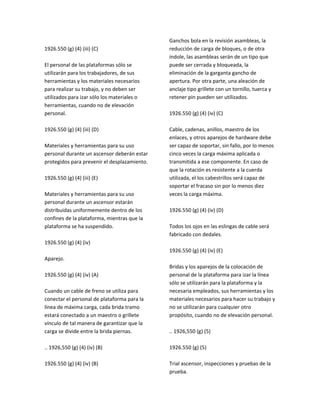 1926.550 (g) (4) (iii) (C)
El personal de las plataformas sólo se
utilizarán para los trabajadores, de sus
herramientas y los materiales necesarios
para realizar su trabajo, y no deben ser
utilizados para izar sólo los materiales o
herramientas, cuando no de elevación
personal.
1926.550 (g) (4) (iii) (D)
Materiales y herramientas para su uso
personal durante un ascensor deberán estar
protegidos para prevenir el desplazamiento.
1926.550 (g) (4) (iii) (E)
Materiales y herramientas para su uso
personal durante un ascensor estarán
distribuidas uniformemente dentro de los
confines de la plataforma, mientras que la
plataforma se ha suspendido.
1926.550 (g) (4) (iv)
Aparejo.
1926.550 (g) (4) (iv) (A)
Cuando un cable de freno se utiliza para
conectar el personal de plataforma para la
línea de máxima carga, cada brida tramo
estará conectado a un maestro o grillete
vínculo de tal manera de garantizar que la
carga se divide entre la brida piernas.
.. 1926,550 (g) (4) (iv) (B)
1926.550 (g) (4) (iv) (B)
Ganchos bola en la revisión asambleas, la
reducción de carga de bloques, o de otra
índole, las asambleas serán de un tipo que
puede ser cerrada y bloqueada, la
eliminación de la garganta gancho de
apertura. Por otra parte, una aleación de
anclaje tipo grillete con un tornillo, tuerca y
retener pin pueden ser utilizados.
1926.550 (g) (4) (iv) (C)
Cable, cadenas, anillos, maestro de los
enlaces, y otros aparejos de hardware debe
ser capaz de soportar, sin fallo, por lo menos
cinco veces la carga máxima aplicada o
transmitida a ese componente. En caso de
que la rotación es resistente a la cuerda
utilizada, el los cabestrillos será capaz de
soportar el fracaso sin por lo menos diez
veces la carga máxima.
1926.550 (g) (4) (iv) (D)
Todos los ojos en las eslingas de cable será
fabricado con dedales.
1926.550 (g) (4) (iv) (E)
Bridas y los aparejos de la colocación de
personal de la plataforma para izar la línea
sólo se utilizarán para la plataforma y la
necesaria empleados, sus herramientas y los
materiales necesarios para hacer su trabajo y
no se utilizarán para cualquier otro
propósito, cuando no de elevación personal.
.. 1926,550 (g) (5)
1926.550 (g) (5)
Trial ascensor, inspecciones y pruebas de la
prueba.
 