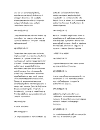 cabo por una persona competente,
inmediatamente después de levantar el
juicio para determinar si la prueba ha
expuesto a cualquier defecto o producido
cualquier efecto adverso a cualquier
componente o estructura.
1926.550 (g) (5) (v)
Cualquier defectos encontrados durante las
inspecciones que crean un peligro para la
seguridad deberán ser corregidas antes de
izado de personal.
1926.550 (g) (5) (vi)
En cada lugar de trabajo, antes de izar los
empleados sobre el personal de plataforma,
y después de cualquier reparación o
modificación, la plataforma aparejamiento y
se prueba a prueba al 125 por ciento de la
plataforma de la capacidad nominal
mediante la celebración en un suspendido
posición durante cinco minutos con la
prueba carga uniformemente distribuida
sobre la plataforma (esto puede hacerse
simultáneamente con el juicio ascensor).
Después de la prueba de ensayo, una
persona competente deberá inspeccionar la
plataforma y aparejos. Todas las deficiencias
detectadas se corregirá y otra prueba se
llevará a cabo. Personal de elevación no se
llevará a cabo hasta la prueba de ensayo, se
cumplan los requisitos.
1926.550 (g) (6)
Prácticas de trabajo.
1926.550 (g) (6) (i)
Los empleados deberán mantener todas las
partes del cuerpo en el interior de la
plataforma durante la reducción de la
recaudación, y el posicionamiento. Esta
disposición no se aplica a un ocupante de la
plataforma el ejercicio de las funciones de
una señal persona.
1926.550 (g) (6) (ii)
Antes de salir de los empleados o entrar en
una plataforma de izada de personal que no
está aterrizado, la plataforma deberá estar
asegurado a la estructura donde el trabajo se
llevará a cabo, a menos que asegurar a la
estructura crea una situación insegura.
.. 1926,550 (g) (6) (iii)
1926.550 (g) (6) (iii)
Etiqueta líneas se utilizará a menos que su
uso crea condiciones inseguras.
1926.550 (g) (6) (iv)
La grúa o puntal operador se mantendrá en
los controles en todo momento cuando la
grúa está funcionando el motor y la
plataforma está ocupada.
1926.550 (g) (6) (v)
Izado de los empleados deberán ser
rápidamente interrumpido a cualquier
indicación de las condiciones meteorológicas
peligrosas o de otro tipo de peligro
inminente.
1926.550 (g) (6) (vi)
Los empleados que se izará la permanecerán
en la vista de los continuos y en
 