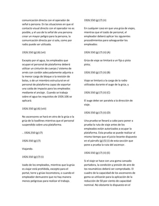 comunicación directa con el operador de
señal o persona. En las situaciones en que el
contacto visual directo con el operador no es
posible, y el uso de la señal de una persona
crear un mayor peligro para la persona, la
comunicación directa por sí sola, como por
radio puede ser utilizada.
1926.550 (g) (6) (vii)
Excepto por el agua, los empleados que
ocupan el personal de plataforma deberá
utilizar un cinturón de cuerpo / sistema de
arnés con cordón adecuadamente adjunta a
la menor carga de bloque o la revisión de
bolas, o de un miembro estructural en el
personal de plataforma capaz de soportar
una caída de impacto para los empleados
mediante el anclaje . Cuando se trabaja
sobre el agua los requisitos de 1926.106 se
aplicará.
1926.550 (g) (6) (viii)
No ascensores se hará en otro de la grúa o la
grúa de la loadlines mientras que el personal
suspendido sobre una plataforma.
.. 1926,550 (g) (7)
1926.550 (g) (7)
Viajando.
1926.550 (g) (7) (i)
Izado de los empleados, mientras que la grúa
es viajar está prohibida, excepto para el
portal, torre y grúas locomotora, o cuando el
empleador demuestre que no hay manera
menos peligrosas para realizar el trabajo.
1926.550 (g) (7) (ii)
En cualquier caso en que una grúa de viajes,
mientras que el izado de personal, el
empleador deberá aplicar los siguientes
procedimientos para salvaguardar los
empleados:
1926.550 (g) (7) (ii) (A)
Grúa de viaje se limitará a un fijo o pista
pista;
1926.550 (g) (7) (ii) (B)
Viaje se limitará a la carga de la radio
utilizadas durante el auge de la grúa, y
1926.550 (g) (7) (ii) (C)
El auge debe ser paralela a la dirección de
viaje.
1926.550 (g) (7) (ii) (D)
Una prueba se llevará a cabo para poner a
prueba la ruta de viaje antes de los
empleados están autorizados a ocupar la
plataforma. Esta prueba se puede realizar al
mismo tiempo que el juicio levante dispuesto
en el párrafo (g) (5) (i) de esta sección que
pone a prueba la ruta del ascensor.
1926.550 (g) (7) (ii) (E)
Si el viaje se hace con una goma cansado
portadora, la condición y presión de aire de
los neumáticos deberá ser comprobado. El
cuadro de la capacidad de los ascensores de
goma se utilizarán para la aplicación de la
reducción de 50 por ciento de capacidad
nominal. No obstante lo dispuesto en el
 