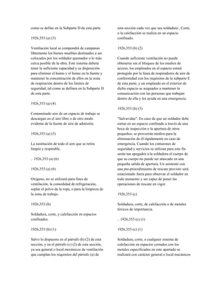 como se define en la Subparte D de esta parte.
1926,353 (a) (3)
Ventilación local se compondrá de campanas
libremente los bienes muebles destinados a ser
colocados por los soldador quemador o lo más
cerca posible de la obra. Este sistema deberá
tener la suficiente capacidad y su disposición
para eliminar el humo y el humo en la fuente y
mantener la concentración de ellos en la zona
de respiración dentro de los límites de
seguridad, tal como se definen en la Subparte D
de esta parte.
1926,353 (a) (4)
Contaminado aire de un espacio de trabajo se
descargan en el aire libre o de otro modo
evidente de la fuente de aire de admisión.
1926,353 (a) (5)
La sustitución de todo el aire que se retira
limpio y respirable.
.. 1926,353 (a) (6)
1926,353 (a) (6)
Oxígeno, no se utilizará para fines de
ventilación, la comodidad de refrigeración,
soplar el polvo de la ropa, o para la limpieza de
la zona de trabajo.
1926,353 (b)
Soldadura, corte, y calefacción en espacios
confinados.
1926,353 (b) (1)
Salvo lo dispuesto en el párrafo (b) (2) de esta
sección, y en el párrafo (c) (2) de esta sección,
ya sea general o local mecánicos de ventilación
que cumplan los requisitos del párrafo (a) de
esta sección cada vez que sea soldadura , Corte,
o la calefacción se realiza en un espacio
confinado.
1926,353 (b) (2)
Cuando suficiente ventilación no puede
obtenerse sin el bloqueo de los medios de
acceso, los empleados en el espacio estará
protegido por la línea de respiradores de aire de
conformidad con los requisitos de la subparte E
de esta parte, y un empleado en el exterior de
dicho espacio se asignados a mantener la
comunicación con las personas que trabajan
dentro de ella y les ayuda en una emergencia.
1926,353 (b) (3)
"Salvavidas". En caso de que un soldador debe
entrar en un espacio confinado a través de una
boca de inspección o la apertura de otros
pequeños, se proveerán medios para la
eliminación de él rápidamente en caso de
emergencia. Cuando los cinturones de
seguridad y servicios se utilizan para este fin
serán tan apegados a la soldadora el cuerpo de
que su cuerpo no puede ser atascado en una
pequeña salida de apertura. Un asistente con
una pre-procedimiento de rescate previsto será
estacionado fuera para observar el soldador en
todo momento y ser capaz de poner las
operaciones de rescate en vigor.
1926,353 (c)
Soldadura, corte, de calefacción o de metales
tóxicos de importancia.
.. 1926,353 (c) (1)
1926,353 (c) (1)
Soldadura, corte, o cualquier sistema de
calefacción en espacios cerrados con los
metales especificados en este apartado se
realizará con carácter general o local mecánicos
 