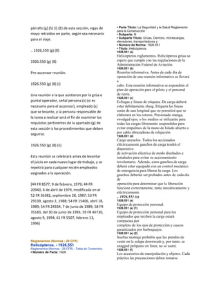 párrafo (g) (5) (i) (E) de esta sección, vigas de
mayo retraídos en parte, según sea necesario
para el viaje.
.. 1926,550 (g) (8)
1926.550 (g) (8)
Pre‐ascensor reunión.
1926.550 (g) (8) (i)
Una reunión a la que asistieron por la grúa o
puntal operador, señal persona (s) (si es
necesario para el ascensor), empleado (s)
que se levante, y la persona responsable de
la tarea a realizar será el fin de examinar los
requisitos pertinentes de la apartado (g) de
esta sección y los procedimientos que deben
seguirse.
1926.550 (g) (8) (ii)
Esta reunión se celebrará antes de levantar
el juicio en cada nuevo lugar de trabajo, y se
repetirá para cualquier recién empleados
asignados a la operación.
[44 FR 8577, 9 de febrero, 1979; 44 FR
20940, 6 de abril de 1979, modificada en el
52 FR 36382, septiembre 28, 1987; 53 FR
29139, agosto 2, 1988; 54 FR 15406, abril 18,
1989; 54 FR 24334, 7 de junio de 1989; 58 FR
35183, del 30 de junio de 1993, 59 FR 40730,
agosto 9, 1994; 61 FR 5507, febrero 13,
1996]
Reglamentos (Normas - 29 CFR)
Helicópteros. - 1926,551
Reglamentos (Normas - 29 CFR) - Tabla de Contenidos
• Número de Parte: 1926
• Parte Título: La Seguridad y la Salud Reglamento
para la Construcción
• Subparte: N
• Subparte Título: Grúas, Derricks, montacargas,
elevadores, transportadores y
• Número de Norma: 1926.551
• Título: Helicópteros.
1926,551 (a)
Helicópteros reglamentos. Helicópteros grúas se
espera que cumple con las regulaciones de la
Administración Federal de Aviación.
1926,551 (b)
Reunión informativa. Antes de cada día de
operación de una reunión informativa se llevará
a
cabo. Esta reunión informativa se expondrán el
plan de operación para el piloto y el personal
de tierra.
1926,551 (c)
Eslingas y líneas de etiqueta. De carga deberá
estar debidamente slung. Etiqueta las líneas
serán de una longitud que no permitirá que se
elaborará en los rotores. Presionado manga,
swedged ojos, o los medios se utilizarán para
todas las cargas libremente suspendidas para
evitar empalmes de la mano de hilado abierto o
por cable abrazaderas de relajación.
1926,551 (d)
Cargo anzuelos. Todos los accionados
eléctricamente ganchos de carga tendrá el
dispositivo
de activación eléctrica de modo diseñados e
instalados para evitar su accionamiento
involuntario. Además, estos ganchos de carga
deberá estar equipado con un control mecánico
de emergencia para liberar la carga. Los
ganchos deberán ser probados antes de cada día
de
operación para determinar que la liberación
funcione correctamente, tanto mecánicamente y
eléctricamente.
.. 1926.551 (e)
1926.551 (e)
Equipo de protección personal.
1926.551 (e) (1)
Equipo de protección personal para los
empleados que reciben la carga estará
compuesta por
completo de los ojos de protección y cascos
garantizados por barboquejos.
1926.551 (e) (2)
Sueltas montaje probable que las prendas de
vestir en la solapa downwash y, por tanto, se
snagged polipasto en línea, no se usará.
1926.551 (f)
Los accesorios de manipulación y objetos. Cada
práctica las precauciones deben tomarse
 
