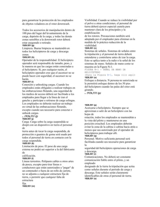 para garantizar la protección de los empleados
de objetos voladores en el rotor downwash.
Todos los accesorios de manipulación dentro de
100 pies del lugar del levantamiento de la
carga, depósito de la carga, y todas las demás
zonas sensibles a la downwash rotor deberá
estar asegurado o retirado.
1926.551 (g)
Limpieza. Buena limpieza se mantendrá en
todos los helicópteros de carga y descarga
zonas.
1926,551 (h)
Operador de la responsabilidad. El helicóptero
operador será responsable de tamaño, peso, y
la manera en que las cargas están conectadas a
el helicóptero. Si, por cualquier razón, el
helicóptero operador cree que el ascensor no se
puede hacer con seguridad, el ascensor no se
harán.
1926,551 (i)
Conexión y unhooking cargas. Cuando los
empleados están obligados a realizar trabajos en
las embarcaciones flotando, una seguridad de
los medios de acceso deberá ser facilitado a los
empleados para llegar a la línea de izar el
gancho y participar o retirarse de carga eslingas.
Los empleados no deberán realizar un trabajo
en virtud de las embarcaciones flotando,
excepto cuando sea necesario para conectar o
unhook cargas.
.. 1926,551 (j)
1926.551 (j)
Carga. Carga sobre la carga suspendida se
disipó con un dispositivo en tierra el personal
de
tierra antes de tocar la carga suspendida, de
protección o guantes de goma será usado por
todos el personal de tierra en contacto con la
carga suspendida.
1926.551 (k)
Limitación de peso. El peso de una carga
externa no podrá ser superior a la del fabricante
de
calificación.
1926,551 (l)
Líneas terrestres. Polipasto cables u otros artes
de pesca, excepto para tirar líneas o
conductores que están autorizados a "pagar" de
un contenedor o fuera de un rollo de carrete,
no se adjunta a cualquier estructura fija de
tierra, o permitir que cualquier falta de
estructura
fija.
1926,551 (m)
Visibilidad. Cuando se reduce la visibilidad por
el polvo u otras condiciones, el personal de
tierra deberá ejercer especial cautela para
mantener clara de los principales y la
estabilización
de los rotores. Precauciones también será
adoptada por el empleador para eliminar en la
medida de lo práctico reducción de la
visibilidad.
1926,551 (n)
Sistemas de señales. Sistemas de señales entre
la tripulación y el personal de tierra deberá
entenderse y controlarse antes de izar la carga.
Esto se aplica tanto a la radio o la señal de los
sistemas de mano. Señales de mano como se
muestra en la Figura N-1.
FIGURA N-1 - SEÑAL DE MANO DE
HELICÓPTERO
(Para la Figura N-1, haga clic aquí)
1926,551 (o)
Enfoque a distancia. N persona no autorizada se
le permitirá enfoque dentro de los 50 pies
del helicóptero cuando las palas del rotor está
girando.
.. 1926,551 (p)
1926,551 (p)
Acercarse a helicóptero. Siempre que se
aproximan o salir de un helicóptero con las
hojas de
rotación, todos los empleados se mantendrán a
la vista del piloto y mantenerse en una
posición crouched. Los empleados deberán
evitar la zona de la cabina o cabina hacia atrás a
menos que sea autorizado por el operador de
helicópteros para trabajar allí.
1926,551 (q)
Personal. Motivo suficiente personal será
facilitada cuando sea necesario para garantizar
la
seguridad del helicóptero operaciones de carga
y descarga.
1926,551 (r)
Comunicaciones. No deberá ser constante
comunicación fiable entre el piloto, y un
empleado
designado de la tierra la tripulación que actúa
como señales durante el período de carga y
descarga. Este señales serán claramente
identificables de otras el personal de tierra.
1926,551 (s)
 
