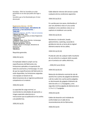 Incendios. Abrir los incendios no serán
permitidos en un área que podría dar lugar a
esos
incendios que se ha diseminado por el rotor
downwash.
Reglamentos (Normas - 29 CFR)
Material montacargas, elevadores de
personal, y los ascensores. -
1926,552
Reglamentos (Normas - 29 CFR) - Tabla de Contenidos
• Número de Parte: 1926
• Parte Título: La Seguridad y la Salud Reglamento
para la Construcción
• Subparte: N
• Subparte Título: Grúas, Derricks, montacargas,
elevadores, transportadores y
• Número de Norma: 1926.552
• Título: Material montacargas, elevadores de
personal, y los
ascensores.
1926,552 (a)
Requisitos generales.
1926,552 (a) (1)
El empleador deberá cumplir con las
especificaciones del fabricante y las
limitaciones aplicables a la operación de
todos los ascensores y montacargas. En caso
de que las especificaciones del fabricante no
están disponibles, las limitaciones asignadas
a los equipos se basará en las
determinaciones de un ingeniero profesional
competente en la materia.
1926,552 (a) (2)
La capacidad de carga nominal, se
recomienda las velocidades de operación, y
riesgos especiales advertencias o
instrucciones que se publicarán en los coches
y las plataformas.
1926,552 (a) (3)
Cable deberán retirarse del servicio cuando
cualquiera de las condiciones siguientes:
1926.552 (a) (3) (i)
En cuerdas para izar pesos, distribuidos al
azar seis alambres rotos en una cuerda
establecer o tres alambres rotos en un
capítulo en establecer una cuerda;
1926.552 (a) (3) (ii)
Resistencia a la abrasión, lavado,
aplanamiento, o peening, causando la
pérdida de más de un tercio de la original
diámetro exterior de los cables;
1926.552 (a) (3) (iii)
Prueba de calor de cualquier daño resultante
de una antorcha o cualquier daño causado
por el contacto con cables eléctricos;
.. 1926,552 (uno) (3) (iv)
1926.552 (a) (3) (iv)
Reducción de diámetro nominal de más de
sesenta tres cuartos de pulgada de diámetro
y de los cuales tres cuartas partes pulgadas;
un decimosexto de pulgada el diámetro de
siete de ocho a 1 1 / 8 pulgadas, y tres
segundos treinta pulgadas de diámetros de 1
1 / 4 a 1 1 / 2 pulgadas.
1926,552 (a) (4)
Cables de elevación será instalado de
conformidad con el cable de las
recomendaciones de los fabricantes.
1926,552 (a) (5)
 