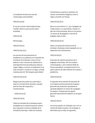 La instalación de barreras vivas de
montacargas está prohibido.
1926,552 (a) (6)
El uso de cinturón interminable de tipo
manlifts sobre la construcción estará
prohibido.
1926,552 (b)
Montacargas.
1926,552 (b) (1)
1926,552 (b) (1) (i)
Las normas de funcionamiento se
establecerá y se publicará en el operador de
la estación de la bandera. Estas normas
deberán incluir sistemas de señalización y
velocidad de línea permitida para diversas
cargas. Reglas y anuncios se publicarán en el
auto armazón o cruceta en un lugar, incluida
la declaración de "No Pasajeros permitidos".
1926,552 (b) (1) (ii)
Ninguna persona podrá ser autorizado a
viajar en el material de elevación, excepto
para los fines de inspección y
mantenimiento.
.. 1926,552 (b) (2)
1926,552 (b) (2)
Todas las entradas de la hoistways estará
protegido por la sustancial puertas o bares
que se guarda la anchura completa de la
entrada de aterrizaje. Todos los hoistway
entrada bares y puertas se pintarán con
colores contrastantes diagonal, como el
negro y amarillo con franjas.
1926,552 (b) (2) (i)
Bares no será inferior a 2 ‐ por 4 pulgadas de
madera bares o su equivalente, situado a 2
pies de la línea hoistway. Bares se encuentra
no menos de 36 pulgadas ni más de 42
pulgadas sobre el piso.
1926,552 (b) (2) (ii)
Gates o la protección de barras de las
entradas a hoistways estará equipado con un
dispositivo de enclavamiento.
1926,552 (b) (3)
Generales de cubierta protectora de 2‐
pulgadas entarimado, 3/4‐inch madera
contrachapada, u otro material sólido de
fuerza equivalente, se proporcionará en la
parte superior de cada material izar la jaula o
plataforma.
1926,552 (b) (4)
El operador de la estación de elevación de
una máquina estará provista de los gastos
generales de protección equivalente al
apretado tablazón no menos de 2 pulgadas
de espesor. El apoyo para los gastos
generales de protección deberán ser de igual
fuerza.
1926,552 (b) (5)
Izar torres pueden ser utilizados con o sin un
recinto de todas las partes. Sin embargo, la
alternativa que se elija, las siguientes
 