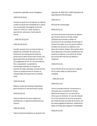 condiciones aplicables serán sufragados:
1926,552 (b) (5) (i)
Cuando una grúa torre se adjunta, se adjunta
a todas las partes de la totalidad de su altura
con una pantalla 1/2‐pulgada recinto de
malla, N º 18 EE.UU. medir alambre o
equivalente, salvo para el aterrizaje de
acceso.
.. 1926,552 (b) (5) (ii)
1926,552 (b) (5) (ii)
Cuando una grúa torre no está cerrado, la
plataforma o elevador de coches será
totalmente cerrado (jaula) de todas las
partes para la plena altura entre el piso y los
gastos generales de protección con malla
1/2‐pulgada de EE.UU. N º 14 manométrica
hilo o equivalente. La plataforma
montacargas apéndice se incluyen las
puertas de carga y descarga. A 6‐pies de alto
recinto se proporcionará en la parte no
utilizada lados de la grúa torre a nivel del
suelo.
1926,552 (b) (6)
Detener coches Se instalarán dispositivos
para funcionar en caso de fracaso cuerda.
1926,552 (b) (7)
Todo el material izar torres deberá ser
diseñado por un ingeniero profesional con
licencia.
1926,552 (b) (8)
Todo el material elevadores se ajustará a los
requisitos de ANSI A10.5‐1969, Requisitos de
seguridad para Montacargas.
1926,552 (c)
Personal de montacargas.
1926,552 (c) (1)
Izar torres fuera de la estructura se adjunta
para la plena altura en el lado o lados
utilizados para entrada y salida a la
estructura. En los más bajos de aterrizaje, la
cámara a los lados no se usa para la salida o
entrada a la estructura se adjunta a una
altura de al menos 10 pies. Otras partes de la
torre adyacente a los pisos o plataformas de
andamio se adjunta a una altura de 10 pies
por encima del nivel de esas plantas o
andamios.
1926,552 (c) (2)
Torres dentro de las estructuras se adjunta
en los cuatro lados en toda la altura
completa.
.. 1926,552 (c) (3)
1926,552 (c) (3)
Torres se puede anclarse a la estructura a
intervalos que no excedan los 25 pies.
Además de empate‐ins, una serie de los
chicos que se instalarán. En caso de empate‐
ins no son prácticos de la torre se anclarse
por medio de tipos de cable de al menos una
de media pulgada de diámetro, sólidamente
fijada al anclaje para asegurar la estabilidad.
1926,552 (c) (4)
 
