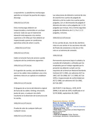 o equivalente. La plataforma montacargas
apéndice se incluyen las puertas de carga y
descarga.
1926,552 (c) (17) (iii)
Estos montacargas deberán ser
inspeccionados y mantenidos en una base
semanal. Cada vez que el material de
elevación está expuesta a los vientos
superiores a 35 millas por hora deberá ser
inspeccionado y poner en condiciones
operativas antes de volver a usarla.
.. 1926,552 (c) (17) (iv)
1926,552 (c) (17) (iv)
Cable se tomarán fuera de servicio cuando
cualquiera de las condiciones siguientes:
1926,552 (c) (17) (iv) (a)
En la gestión de cuerdas, seis distribuidos al
azar en los cables rotos establecer una o tres
alambres rotos en un capítulo en establecer
una;
1926,552 (c) (17) (iv) (b)
El desgaste de un tercio del diámetro original
de fuera de los cables. Kinking, trituración,
jaulas de aves, o cualquier otro daño
resultante en la distorsión de la estructura de
la cuerda;
1926,552 (c) (17) (iv) (c)
Prueba de calor de cualquier daño por
cualquier causa;
1926,552 (c) (17) (iv) (d)
Las reducciones de diámetro nominal de más
de sesenta‐tres cuartos de pulgada de
diámetro y de los cuales tres cuartas partes
pulgadas, con un decimosexto de pulgada el
diámetro de siete a ocho pulgadas de 1 1 / 8
pulgadas que incluye, tres a treinta segundos
pulgadas de diámetros de 1 1 / 4 a 1 1 / 2
pulgadas, inclusive;
1926,552 (c) (17) (iv) (e)
En las cuerdas de pie, más de dos alambres
rotos en uno sentar en las secciones más allá
de finales de conexiones o más de un hilo
roto en un extremo de conexión.
1926,552 (d)
Permanente ascensores bajo el cuidado y la
custodia del empleador y utilizados por los
empleados para el trabajo regulado por la
presente Ley deberán cumplir con los
requisitos de la American National Standards
Institute A17.1‐1965, con adiciones A17.1a‐
1967, A17.1b‐1968, A17 .1 C‐1969, A17.1d‐
1970, e inspeccionado de conformidad con
A17.2‐1960, con adiciones A17.2a‐1965,
A17.2b‐1967.
[44 FR 8577, 9 de febrero, 1979; 44 FR
20940, 6 de abril de 1979, modificada en el
52 FR 36382, septiembre 28, 1987]
Reglamentos (Normas - 29 CFR)
Base de montaje de tambor
montacargas. - 1926,553
Reglamentos (Normas - 29 CFR) - Tabla de Contenidos
• Número de Parte: 1926
• Parte Título: La Seguridad y la Salud Reglamento
para la Construcción
• Subparte: N
• Título de la Subparte: Grúas, Derricks,
montacargas, elevadores, transportadores y
 