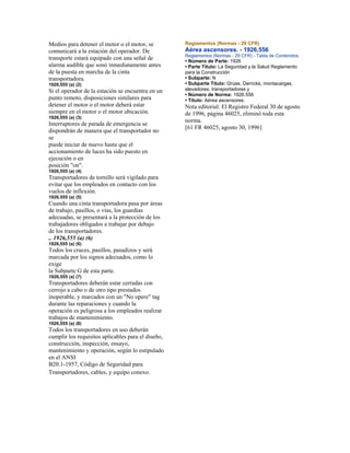 Medios para detener el motor o el motor, se
comunicará a la estación del operador. De
transporte estará equipado con una señal de
alarma audible que sonó inmediatamente antes
de la puesta en marcha de la cinta
transportadora.
1926,555 (a) (2)
Si el operador de la estación se encuentra en un
punto remoto, disposiciones similares para
detener el motor o el motor deberá estar
siempre en el motor o el motor ubicación.
1926,555 (a) (3)
Interruptores de parada de emergencia se
dispondrán de manera que el transportador no
se
puede iniciar de nuevo hasta que el
accionamiento de luces ha sido puesto en
ejecución o en
posición "on".
1926,555 (a) (4)
Transportadores de tornillo será vigilado para
evitar que los empleados en contacto con los
vuelos de inflexión.
1926,555 (a) (5)
Cuando una cinta transportadora pasa por áreas
de trabajo, pasillos, o vías, los guardias
adecuadas, se presentará a la protección de los
trabajadores obligados a trabajar por debajo
de los transportadores.
.. 1926,555 (a) (6)
1926,555 (a) (6)
Todos los cruces, pasillos, pasadizos y será
marcada por los signos adecuados, como lo
exige
la Subparte G de esta parte.
1926,555 (a) (7)
Transportadores deberán estar cerradas con
cerrojo a cabo o de otro tipo prestados
inoperable, y marcados con un "No opere" tag
durante las reparaciones y cuando la
operación es peligrosa a los empleados realizar
trabajos de mantenimiento.
1926,555 (a) (8)
Todos los transportadores en uso deberán
cumplir los requisitos aplicables para el diseño,
construcción, inspección, ensayo,
mantenimiento y operación, según lo estipulado
en el ANSI
B20.1-1957, Código de Seguridad para
Transportadores, cables, y equipo conexo.
Reglamentos (Normas - 29 CFR)
Aérea ascensores. - 1926,556
Reglamentos (Normas - 29 CFR) - Tabla de Contenidos
• Número de Parte: 1926
• Parte Título: La Seguridad y la Salud Reglamento
para la Construcción
• Subparte: N
• Subparte Título: Grúas, Derricks, montacargas,
elevadores, transportadores y
• Número de Norma: 1926.556
• Título: Aérea ascensores.
Nota editorial: El Registro Federal 30 de agosto
de 1996, página 46025, eliminó toda esta
norma.
[61 FR 46025, agosto 30, 1996]
 