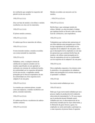 de ventilación que cumplan los requisitos del
párrafo (a) de esta sección:
1926,353 (c) (1) (i)
Zinc-con base de metales o de relleno o metales
recubiertos con zinc-con los materiales;
1926,353 (c) (1) (ii)
El plomo metales comunes;
1926,353 (c) (1) (iii)
El cadmio-que lleven materiales de relleno;
1926,353 (c) (1) (iv)
Cromo-teniendo metales o metales revestidos
con cromo-teniendo los materiales.
1926,353 (c) (2)
Soldadura, corte, o cualquier sistema de
calefacción en espacios cerrados con los
metales especificados en este apartado se
realizarán con sistemas de ventilación locales,
de conformidad con los requisitos del párrafo
(a) de esta sección, o empleados estarán
protegidos por la línea de respiradores de aire
de conformidad con el los requisitos de la
subparte E de esta parte:
1926,353 (c) (2) (i)
Los metales que contienen plomo, excepto
como una impureza, o metales recubiertos con
plomo, teniendo materiales;
1926,353 (c) (2) (ii)
El cadmio-que lleven o recubiertos de cadmio-
metales comunes;
1926,353 (c) (2) (iii)
Metales revestidos con mercurio con los
metales;
.. 1926,353 (c) (2) (iv)
1926,353 (c) (2) (iv)
Berilio-base o que contengan metales de
relleno. Debido a su alta toxicidad, el trabajo
que implique berilio se llevará a cabo con tanto
local de ventilación y aire respiradores.
1926,353 (c) (3)
Trabajadores que realizan tales operaciones al
aire libre deberán estar protegidos por el filtro
de tipo respiradores de conformidad con los
requisitos de la subparte E de esta parte, salvo
que el desempeño de los empleados en este tipo
de operaciones que contienen berilio base de
metales o de relleno estará protegido por la
línea de respiradores de aire en conformidad
con los requisitos de la subparte E de esta parte.
1926,353 (c) (4)
Otros empleados expuestos a los mismos como
la atmósfera o los quemadores de soldadores
deben estar protegidos de la misma manera que
el quemador o soldador.
1926,353 (d)
Gas inerte-metal-soldadura por arco.
1926,353 (d) (1)
Dado que el gas inerte-metal-soldadura por arco
proceso implica la producción de la radiación
ultravioleta de intensidad de 5 a 30 veces mayor
que la producida durante blindado metal-
soldadura por arco, la descomposición de los
disolventes clorados por los rayos ultravioleta, y
la liberación de gases tóxicos y gases, los
empleados no serán autorizados a participar en,
o estar expuestos al proceso hasta el siguiente
 