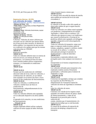 FR 35183, del 30 de junio de 1993]
Reglamentos (Normas - 29 CFR)
Los vehículos de motor. - 1926,601
Reglamentos (Normas - 29 CFR) - Tabla de Contenidos
• Número de Parte: 1926
• Parte Título: La Seguridad y la Salud Reglamento
para la Construcción
• Subparte: O
• Subparte Título: Vehículos Automotores, equipo
mecanizado, y las
operaciones marinas
• Número de Norma: 1926.601
• Título: Los vehículos de motor.
1926,601 (a)
Cobertura. Vehículos de motor cubiertos por
esta parte son los vehículos que operan dentro
de un fuera de la obra carretera, no abiertas al
tráfico público. Los requisitos de esta sección
no se aplicará a los equipos para que las normas
están prescritas en 1926,602.
1926,601 (b)
Requisitos generales.
1926,601 (b) (1)
Todos los vehículos deberán tener un sistema de
freno de servicio, un sistema de freno de
emergencia, y un sistema de freno de mano.
Estos sistemas podrán utilizar componentes
comunes, y se mantendrá en condiciones
operativas.
1926,601 (b) (2)
--
1926,601 (b) (2) (i)
Siempre que las condiciones de visibilidad
adicional orden de la luz, todos los vehículos, o
combinaciones de vehículos, en uso deberá
estar equipado con al menos dos faros y luces
traseras en dos condiciones de funcionamiento.
1926,601 (b) (2) (ii)
Todos los vehículos, o combinación de
vehículos, tendrán luces de freno en
condiciones de
funcionamiento, independientemente de las
condiciones de luz.
1926,601 (b) (3)
Todos los vehículos deberán estar equipados
con un adecuado dispositivo de alerta audible
en
el operador de la estación y en una condiciones
de funcionamiento.
.. 1926,601 (b) (4)
1926,601 (b) (4)
Ningún empleador deberá utilizar cualquier
vehículo de motor equipo de haber obstruido
una
vista a la parte trasera a menos que:
1926,601 (b) (4) (i)
El vehículo tiene una señal de alarma de marcha
atrás audible por encima del nivel de ruido
circundante o:
1926,601 (b) (4) (ii)
El vehículo es llevado a cabo sólo cuando un
observador señales de que es seguro hacerlo.
1926,601 (b) (5)
Todos los vehículos con cabina estará equipado
con parabrisas y limpiaparabrisas de energía.
Agrietados y vidrios rotos se sustituye. Los
vehículos que operan en zonas o en condiciones
que causan la nebulización o frosting de los
parabrisas deberá estar equipado con defogging
operable o dispositivos de la descongelación.
1926,601 (b) (6)
Todos los vehículos de transporte, carga cuyo
pago se carga por medio de grúas, palas de
energía, cargadoras, equipos o similares, tendrá
un escudo de la cabina y / o cubierta
adecuada para proteger al operador de
desplazamiento o caída de materiales.
1926,601 (b) (7)
Herramientas y materiales deberán estar
protegidos para evitar cualquier movimiento al
ser
transportados en el mismo compartimiento con
los empleados.
1926,601 (b) (8)
Los vehículos utilizados para transportar a los
empleados tendrán asientos firmemente
garantizados y suficientes para el número de
empleados a cargo.
.. 1926,601 (b) (9)
1926,601 (b) (9)
Cinturones de seguridad y anclajes que cumplan
los requisitos de 49 CFR Parte 571
(Departamento de Transporte Federal de
vehículos de motor de seguridad) se instalarán
en
todos los vehículos de motor.
1926,601 (b) (10)
Camiones con volcado de los órganos estará
equipado con medios eficaces de apoyo, fijada
de manera permanente, y capaz de ser
bloqueado en la posición para evitar la
reducción del
cuerpo, mientras que el mantenimiento o la
inspección de trabajo que se está haciendo.
1926,601 (b) (11)
El control de las palancas de operación de
elevación de dumping o dispositivos de
transporte
 