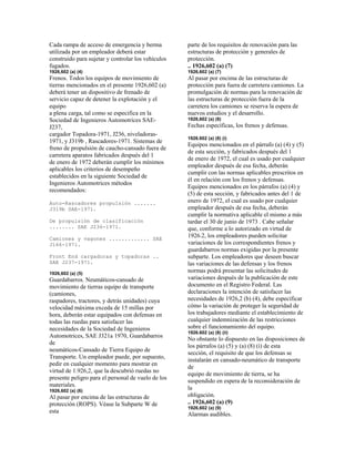 Cada rampa de acceso de emergencia y berma
utilizada por un empleador deberá estar
construido para sujetar y controlar los vehículos
fugados.
1926,602 (a) (4)
Frenos. Todos los equipos de movimiento de
tierras mencionados en el presente 1926,602 (a)
deberá tener un dispositivo de frenado de
servicio capaz de detener la explotación y el
equipo
a plena carga, tal como se especifica en la
Sociedad de Ingenieros Automotrices SAE-
J237,
cargador Topadora-1971, J236, niveladoras-
1971, y J319b , Rascadores-1971. Sistemas de
freno de propulsión de caucho-cansado fuera de
carretera aparatos fabricados después del 1
de enero de 1972 deberán cumplir los mínimos
aplicables los criterios de desempeño
establecidos en la siguiente Sociedad de
Ingenieros Automotrices métodos
recomendados:
Auto-Rascadores propulsión .......
J319b SAE-1971.
De propulsión de clasificación
........ SAE J236-1971.
Camiones y vagones ............. SAE
J166-1971.
Front End cargadoras y topadoras ..
SAE J237-1971.
1926,602 (a) (5)
Guardabarros. Neumáticos-cansado de
movimiento de tierras equipo de transporte
(camiones,
raspadores, tractores, y detrás unidades) cuya
velocidad máxima exceda de 15 millas por
hora, deberán estar equipados con defensas en
todas las ruedas para satisfacer las
necesidades de la Sociedad de Ingenieros
Automotrices, SAE J321a 1970, Guardabarros
de
neumáticos-Cansado de Tierra Equipo de
Transporte. Un empleador puede, por supuesto,
pedir en cualquier momento para mostrar en
virtud de 1.926,2, que la descubrió ruedas no
presente peligro para el personal de vuelo de los
materiales.
1926,602 (a) (6)
Al pasar por encima de las estructuras de
protección (ROPS). Véase la Subparte W de
esta
parte de los requisitos de renovación para las
estructuras de protección y generales de
protección.
.. 1926,602 (a) (7)
1926,602 (a) (7)
Al pasar por encima de las estructuras de
protección para fuera de carretera camiones. La
promulgación de normas para la renovación de
las estructuras de protección fuera de la
carretera los camiones se reserva la espera de
nuevos estudios y el desarrollo.
1926,602 (a) (8)
Fechas específicas, los frenos y defensas.
1926.602 (a) (8) (i)
Equipos mencionados en el párrafo (a) (4) y (5)
de esta sección, y fabricados después del 1
de enero de 1972, el cual es usado por cualquier
empleador después de esa fecha, deberán
cumplir con las normas aplicables prescritos en
él en relación con los frenos y defensas.
Equipos mencionados en los párrafos (a) (4) y
(5) de esta sección, y fabricados antes del 1 de
enero de 1972, el cual es usado por cualquier
empleador después de esa fecha, deberán
cumplir la normativa aplicable el mismo a más
tardar el 30 de junio de 1973 . Cabe señalar
que, conforme a lo autorizado en virtud de
1926.2, los empleadores pueden solicitar
variaciones de los correspondientes frenos y
guardabarros normas exigidas por la presente
subparte. Los empleadores que deseen buscar
las variaciones de las defensas y los frenos
normas podrá presentar las solicitudes de
variaciones después de la publicación de este
documento en el Registro Federal. Las
declaraciones la intención de satisfacer las
necesidades de 1926,2 (b) (4), debe especificar
cómo la variación de proteger la seguridad de
los trabajadores mediante el establecimiento de
cualquier indemnización de las restricciones
sobre el funcionamiento del equipo.
1926.602 (a) (8) (ii)
No obstante lo dispuesto en las disposiciones de
los párrafos (a) (5) y (a) (8) (i) de esta
sección, el requisito de que los defensas se
instalarán en cansado-neumático de transporte
de
equipo de movimiento de tierra, se ha
suspendido en espera de la reconsideración de
la
obligación.
.. 1926,602 (a) (9)
1926,602 (a) (9)
Alarmas audibles.
 