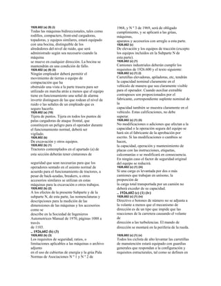 1926.602 (a) (9) (i)
Todas las máquinas bidireccionales, tales como
rodillos, compacters, front-end cargadoras,
topadoras, y equipos similares, estará equipado
con una bocina, distinguible de los
alrededores del nivel de ruido, que será
administrado según sea necesario cuando la
máquina
se mueve en cualquier dirección. La bocina se
mantendrán en una condición de fallo.
1926.602 (a) (9) (ii)
Ningún empleador deberá permitir el
movimiento de tierras o equipo de
compactación que ha
obstruido una vista a la parte trasera para ser
utilizado en marcha atrás a menos que el equipo
tiene en funcionamiento una señal de alarma
invertir distinguen de las que rodean el nivel de
ruido o las señales de un empleado que es
seguro hacerlo.
1926.602 (a) (10)
Tijera de puntos. Tijera en todos los puntos de
palas cargadoras de ataque frontal, que
constituyen un peligro para el operador durante
el funcionamiento normal, deberá ser
vigilado.
1926,602 (b)
De excavación y otros equipos.
1926,602 (b) (1)
Tractores contemplados en el apartado (a) de
esta sección deberán tener cinturones de
seguridad que sean necesarias para que los
operadores sentado en el asiento normal de
acuerdo para el funcionamiento de tractores, a
pesar de back-azadas, breakers, u otros
accesorios similares se utilizan en estas
máquinas para la excavación o otros trabajos.
1926,602 (b) (2)
A los efectos de la presente Subparte y de la
subparte N, de esta parte, las nomenclaturas y
descripciones para la medición de las
dimensiones de las máquinas y los accesorios
como se
describe en la Sociedad de Ingenieros
Automotrices Manual de 1970, páginas 1088 a
través
de 1103.
.. 1926,602 (b) (3)
1926,602 (b) (3)
Los requisitos de seguridad, ratios, o
limitaciones aplicables a las máquinas o archivo
adjunto
en el uso de cubiertas de energía y la grúa Pala
Normas de Asociaciones N º 1 y N º 2 de
1968, y N º 3 de 1969, será de obligado
cumplimiento, y se aplicará a las grúas,
máquinas,
aparatos y accesorios con arreglo a esta parte.
1926,602 (c)
De elevación y los equipos de tracción (excepto
los equipos incluidos en la Subparte N de
esta parte).
1926,602 (c) (1)
Camiones industriales deberán cumplir los
requisitos de 1926.600 y el texto siguiente:
1926,602 (c) (1) (i)
Carretillas elevadoras, apiladoras, etc, tendrán
la capacidad nominal claramente en el
vehículo de manera que sea claramente visible
para el operador. Cuando auxiliar extraíble
contrapesos son proporcionados por el
fabricante, correspondiente suplente nominal de
la
capacidad también se muestra claramente en el
vehículo. Estas calificaciones, no debe
superar.
1926,602 (c) (1) (ii)
No modificaciones o adiciones que afectan a la
capacidad o la operación segura del equipo se
hará sin el fabricante de la aprobación por
escrito. Si las modificaciones o cambios se
hacen,
la capacidad, operación y mantenimiento de
placas con las instrucciones, etiquetas,
calcomanías o se modificará en consecuencia.
En ningún caso el factor de seguridad original
del equipo se reducirá.
1926,602 (c) (1) (iii)
Si una carga es levantada por dos o más
camiones que trabajan en unísono, la
proporción de
la carga total transportada por un camión no
deberá exceder de su capacidad.
.. 1926,602 (c) (1) (iv)
1926,602 (c) (1) (iv)
Directivo o botones de número no se adjunta a
la volante a menos que el mecanismo de
dirección es de un tipo que impide que las
reacciones de la carretera causando el volante
de
dirección a las turbulencias. El mando de
dirección se montará en la periferia de la rueda.
1926,602 (c) (1) (v)
Todos los ciclista de alto levantar las carretillas
de manutención estará equipado con guardias
generales que respondan a la configuración y
requisitos estructurales, tal como se definen en
 