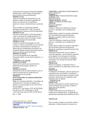 el párrafo 421 de American National Standards
Institute B56.1-1969, Normas de Seguridad
para Camiones Powered industriales.
1926,602 (c) (1) (vi)
Todas las carretillas de manutención en uso
deberán cumplir los requisitos aplicables de
diseño, la construcción, la estabilidad,
inspección, ensayo, mantenimiento y operación,
tal
como se define en el American National
Standards Institute B56.1-1969, Normas de
Seguridad para Camiones Powered industriales.
1926,602 (c) (1) (vii)
Personal no autorizado no serán autorizados a
viajar en camiones de energía industrial. Un
lugar seguro para viajar será siempre cuando
viajaba de camiones está autorizado.
1926,602 (c) (1) (viii)
Cuando un camión está equipado con sólo
vertical, o vertical y horizontal con los controles
elevatable el levantamiento o transporte se
bifurca para el levantamiento de personal, las
siguientes deberán tomarse precauciones para la
protección del personal está elevada.
1926,602 (c) (1) (viii) (A)
El uso de una plataforma de seguridad
firmemente fijada a la elevación transporte y / o
tenedores.
.. 1926,602 (c) (1) (viii) (B)
1926,602 (c) (1) (viii) (B)
Se proveerán medios que el personal de la
plataforma puede apagar el poder a la
camioneta.
1926,602 (c) (1) (viii) (C)
Esta protección de la caída de objetos, como se
indica necesarias por las condiciones de
funcionamiento será siempre.
1926,602 (d)
Powered operador de camiones industriales
de formación.
Nota: Los requisitos aplicables a los trabajos de
construcción en virtud de este párrafo son
idénticos a los enunciados en el § 1910.178 (l)
de este capítulo.
[44 FR 8577, 9 de febrero, 1979; 44 FR 20940,
6 de abril de 1979, modificada en 58 FR
35183, del 30 de junio de 1993; 63 FR 66274,
Dec 1, 1998]
Reglamentos (Normas - 29 CFR)
La instalación de pilotes equipo. -
1926,603
Reglamentos (Normas - 29 CFR) - Tabla de Contenidos
• Número de Parte: 1926
• Parte Título: La Seguridad y la Salud Reglamento
para la Construcción
• Subparte: O
• Subparte Título: Vehículos Automotores, equipo
mecanizado, y las
operaciones marinas
• Número de Norma: 1926.603
• Título: La instalación de pilotes equipo.
1926,603 (a)
Requisitos generales.
1926,603 (a) (1)
Calderas y sistemas de tuberías que forman
parte de, o utilizadas con la instalación de
pilotes
equipo deberá cumplir los requisitos aplicables
de la Sociedad Americana de Ingenieros
Mecánicos, calderas eléctricas (sección I).
1926,603 (a) (2)
Todos los recipientes a presión que forman
parte de, o utilizadas con la instalación de
pilotes
equipo deberá cumplir los requisitos aplicables
de la Sociedad Americana de Ingenieros
Mecánicos, recipientes a presión (sección VIII).
1926,603 (a) (3)
Generales de protección, que no ocultan la
visión del operador, y que cumpla los requisitos
de la subparte N, de esta parte, se facilitará.
Protección será el equivalente de 2-pulgadas
entarimado o de otro tipo de material sólido
equivalente.
1926,603 (a) (4)
Detener los bloques, se facilitará la lleva a
evitar el martillo de ser planteadas contra el jefe
de bloque.
1926,603 (a) (5)
Un dispositivo de bloqueo, capaz de apoyar con
seguridad el peso del martillo, se facilitará la
colocación en las pistas bajo el martillo en todo
momento, mientras que los empleados están
trabajando bajo el martillo.
.. 1926,603 (a) (6)
1926,603 (a) (6)
Guardia se presentará en la parte superior de la
cabeza de bloque para evitar que el cable de
saltar fuera de las gavillas.
1926,603 (a) (7)
Cuando la lleva debe estar inclinada en la
conducción de bateador pilas, se adoptarán las
disposiciones oportunas para estabilizar la lleva.
1926,603 (a) (8)
Fijo se conduce siempre con escalera, anillos y
adecuada, o similares puntos de sujeción, de
 